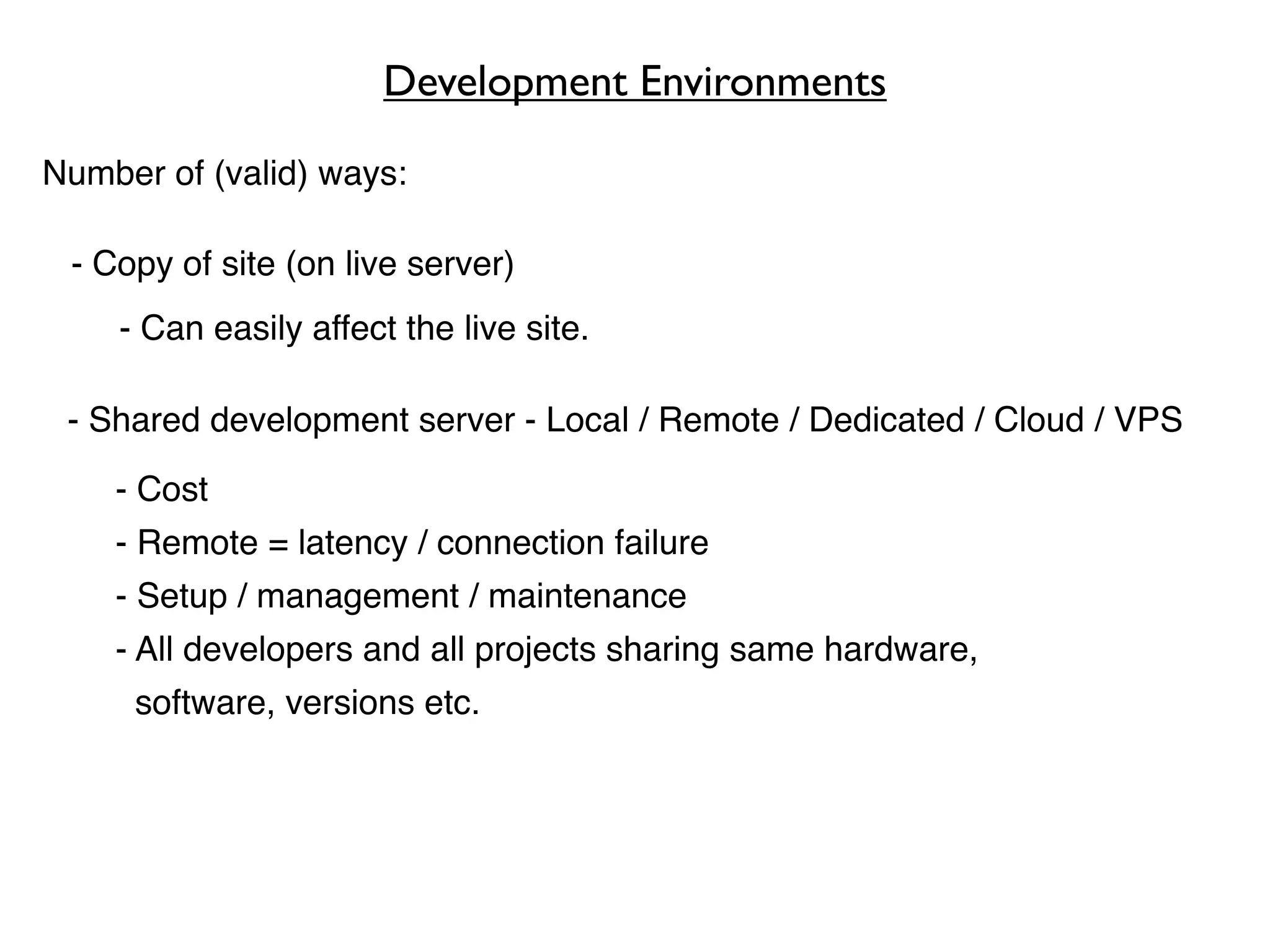 Development Environments

Number of (valid) ways:

 - Copy of site (on live server)
    - Can easily affect the live site.

 - Shared development server - Local / Remote / Dedicated / Cloud / VPS

    - Cost
    - Remote = latency / connection failure
    - Setup / management / maintenance
    - All developers and all projects sharing same hardware,
     software, versions etc.
 
