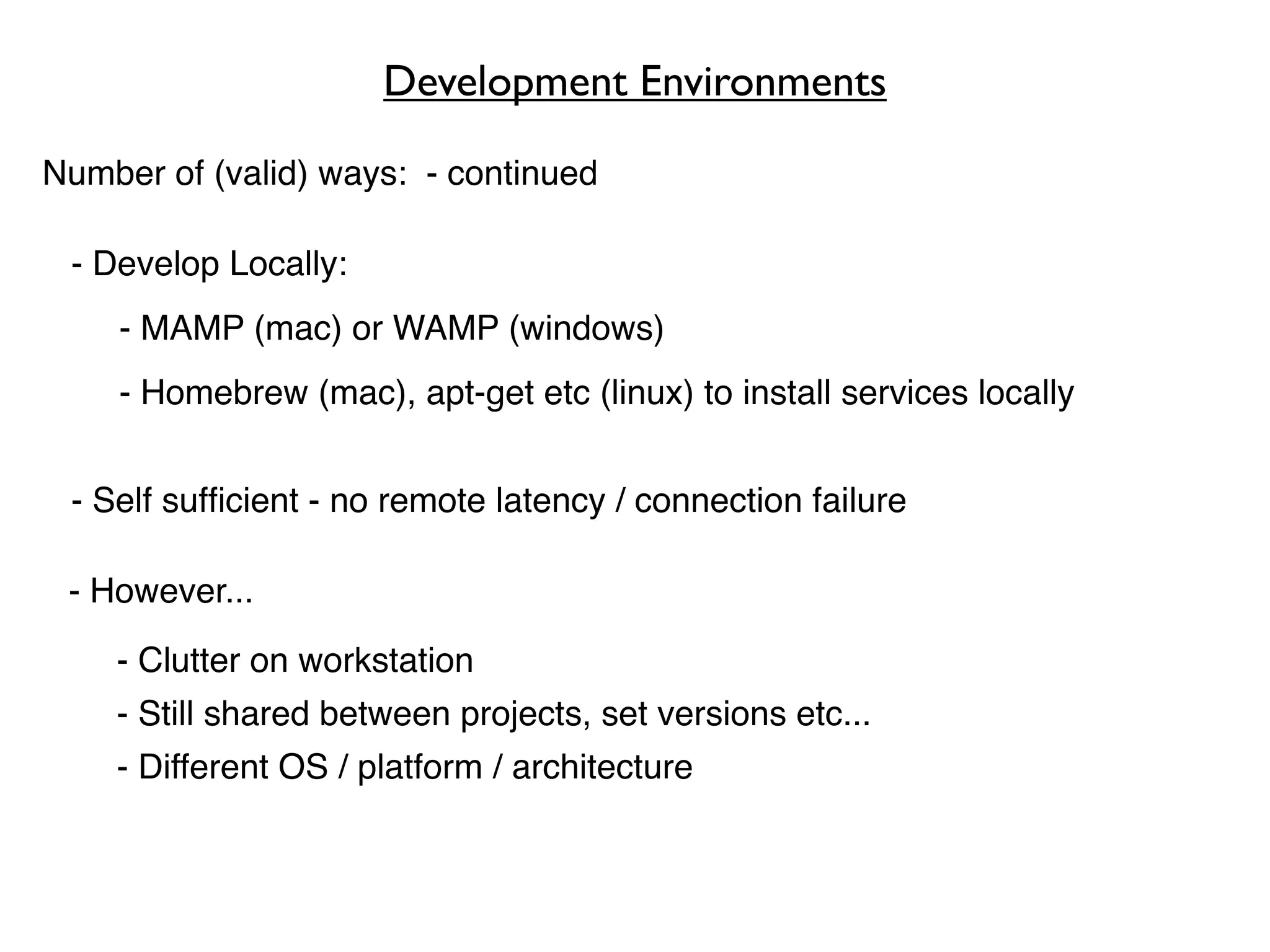 Development Environments

Number of (valid) ways: - continued

 - Develop Locally:
    - MAMP (mac) or WAMP (windows)
    - Homebrew (mac), apt-get etc (linux) to install services locally


 - Self sufﬁcient - no remote latency / connection failure

 - However...

    - Clutter on workstation
    - Still shared between projects, set versions etc...
    - Different OS / platform / architecture
 