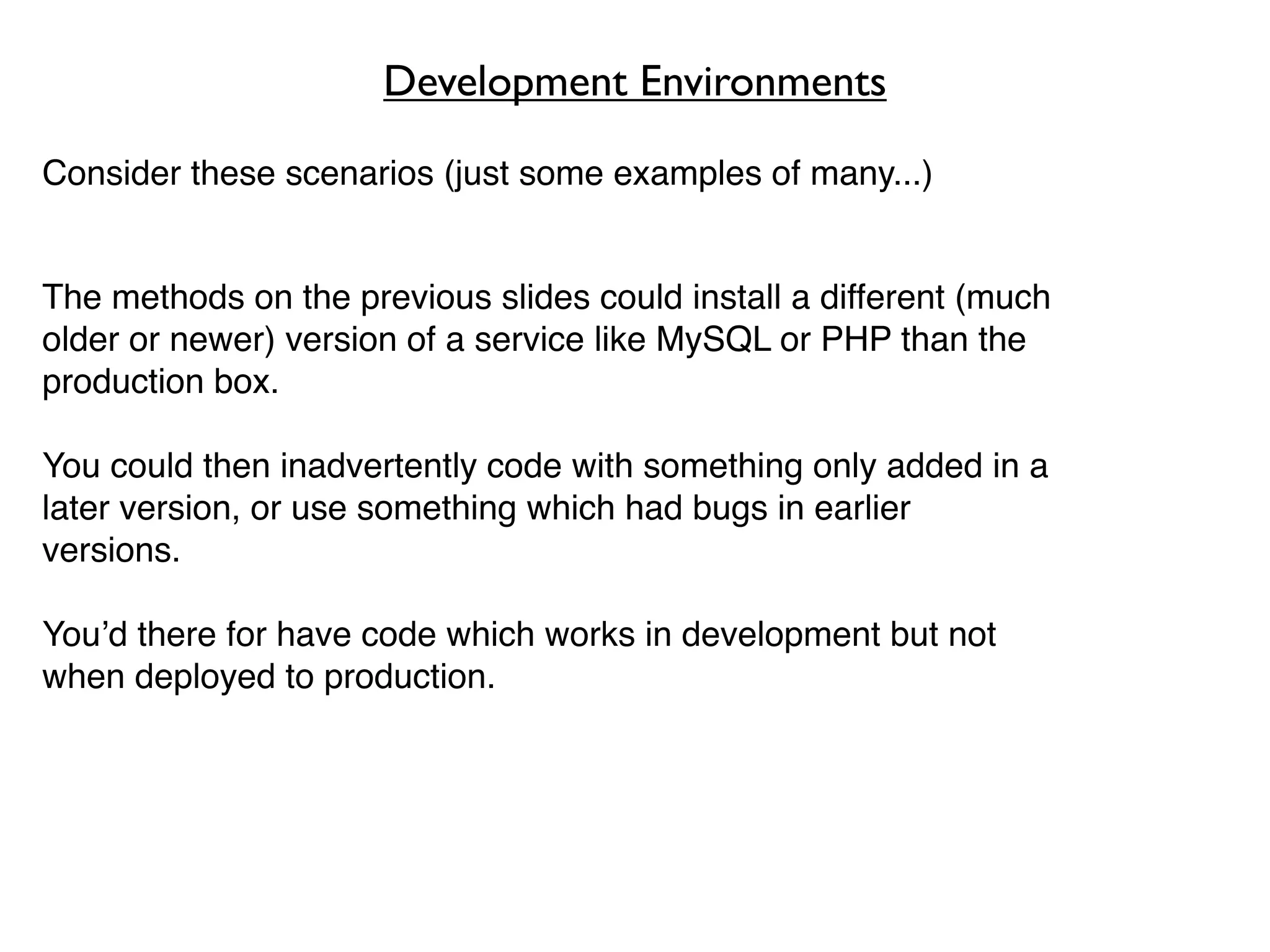 Development Environments

Consider these scenarios (just some examples of many...)


The methods on the previous slides could install a different (much
older or newer) version of a service like MySQL or PHP than the
production box.

You could then inadvertently code with something only added in a
later version, or use something which had bugs in earlier
versions.

You’d there for have code which works in development but not
when deployed to production.
 