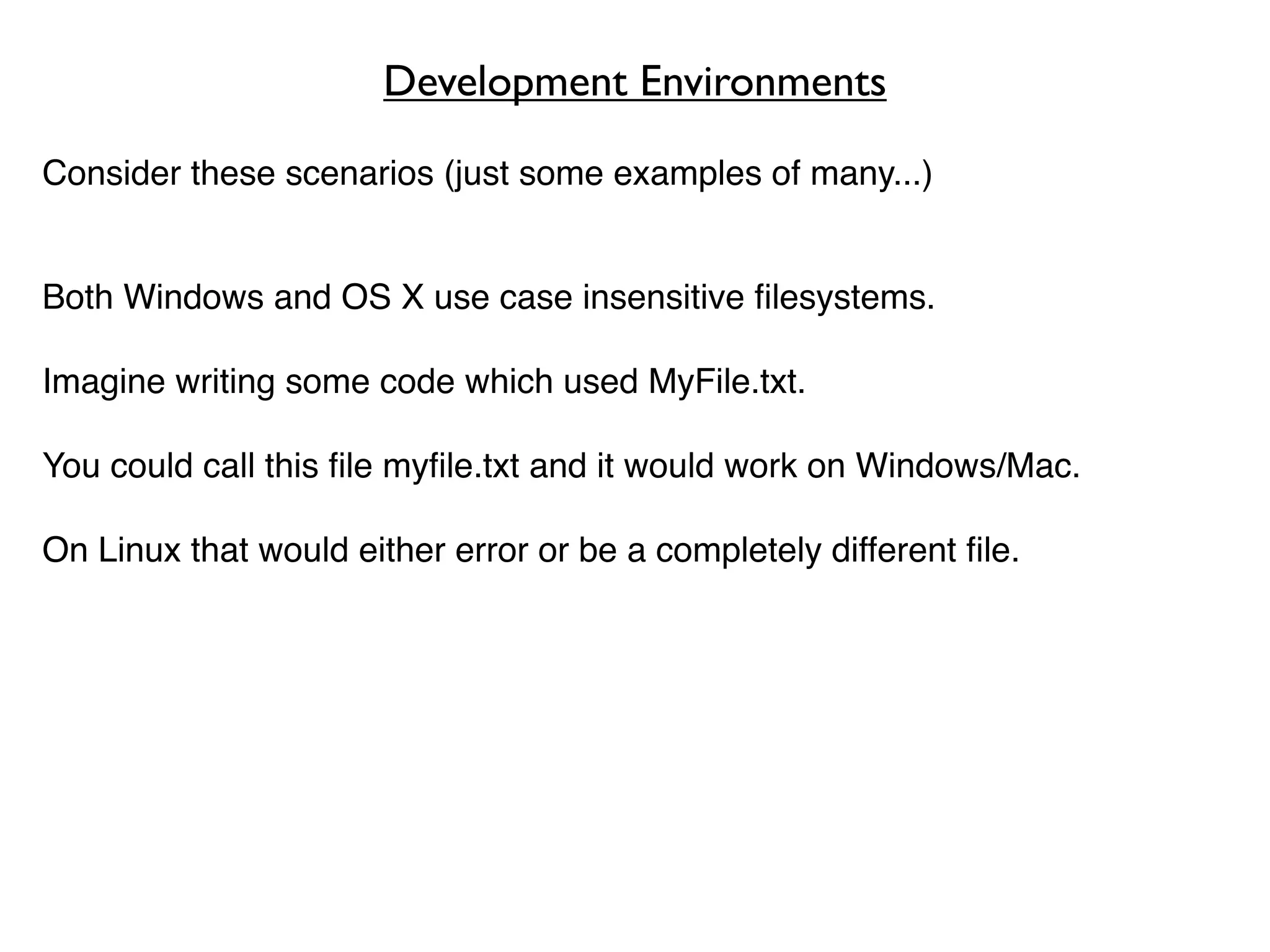 Development Environments

Consider these scenarios (just some examples of many...)


Both Windows and OS X use case insensitive ﬁlesystems.

Imagine writing some code which used MyFile.txt.

You could call this ﬁle myﬁle.txt and it would work on Windows/Mac.

On Linux that would either error or be a completely different ﬁle.
 