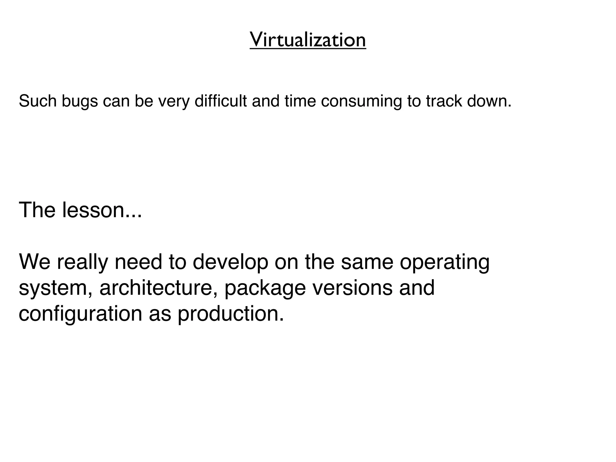 Virtualization

Such bugs can be very difﬁcult and time consuming to track down.




The lesson...

We really need to develop on the same operating
system, architecture, package versions and
conﬁguration as production.
 