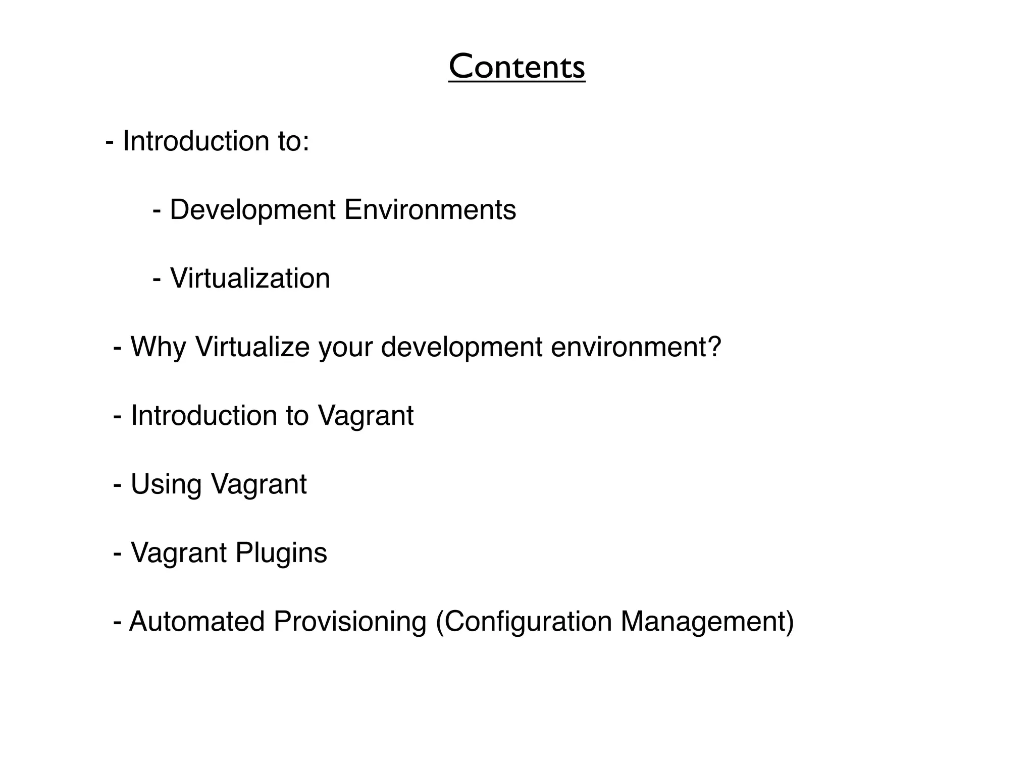 Contents

- Introduction to:

    - Development Environments

    - Virtualization

- Why Virtualize your development environment?

- Introduction to Vagrant

- Using Vagrant

- Vagrant Plugins

- Automated Provisioning (Conﬁguration Management)
 