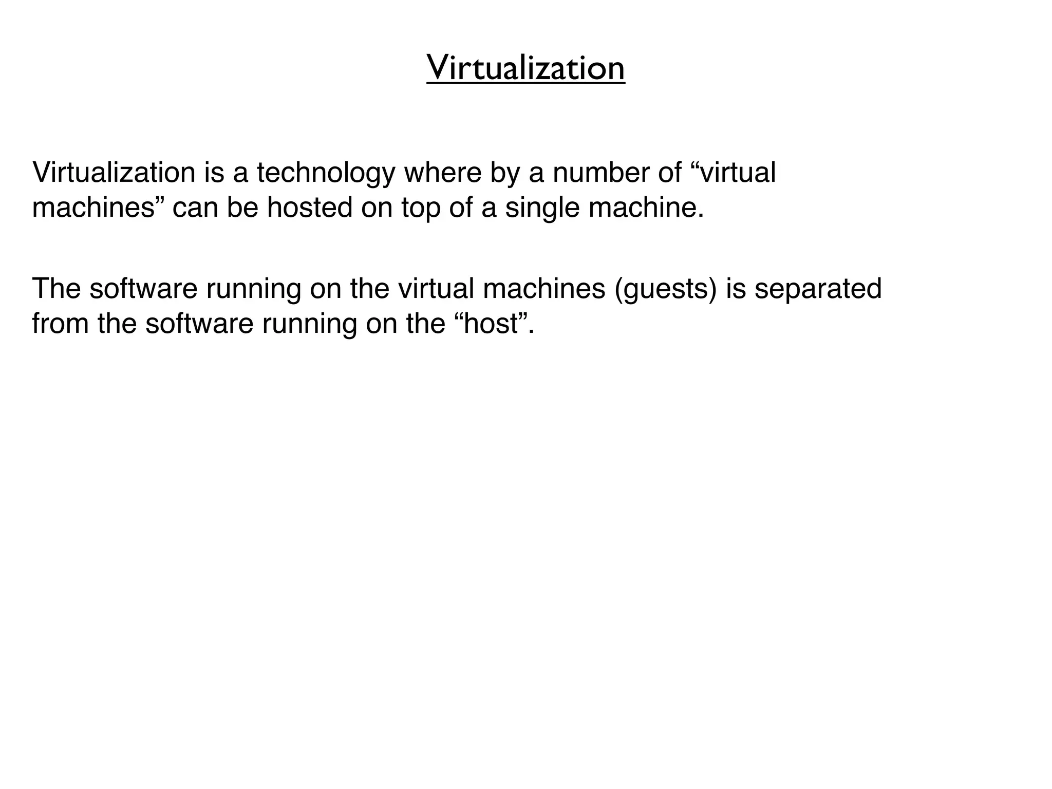 Virtualization

Virtualization is a technology where by a number of “virtual
machines” can be hosted on top of a single machine.

The software running on the virtual machines (guests) is separated
from the software running on the “host”.
 