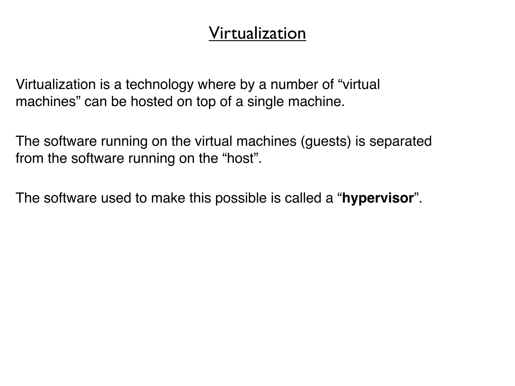 Virtualization

Virtualization is a technology where by a number of “virtual
machines” can be hosted on top of a single machine.

The software running on the virtual machines (guests) is separated
from the software running on the “host”.

The software used to make this possible is called a “hypervisor”.
 