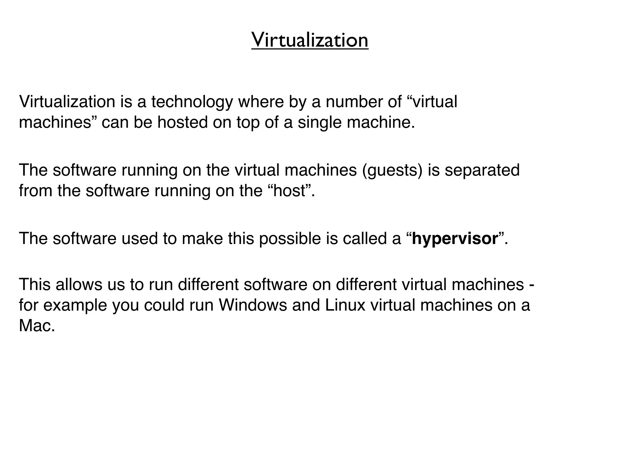 Virtualization

Virtualization is a technology where by a number of “virtual
machines” can be hosted on top of a single machine.

The software running on the virtual machines (guests) is separated
from the software running on the “host”.

The software used to make this possible is called a “hypervisor”.

This allows us to run different software on different virtual machines -
for example you could run Windows and Linux virtual machines on a
Mac.
 