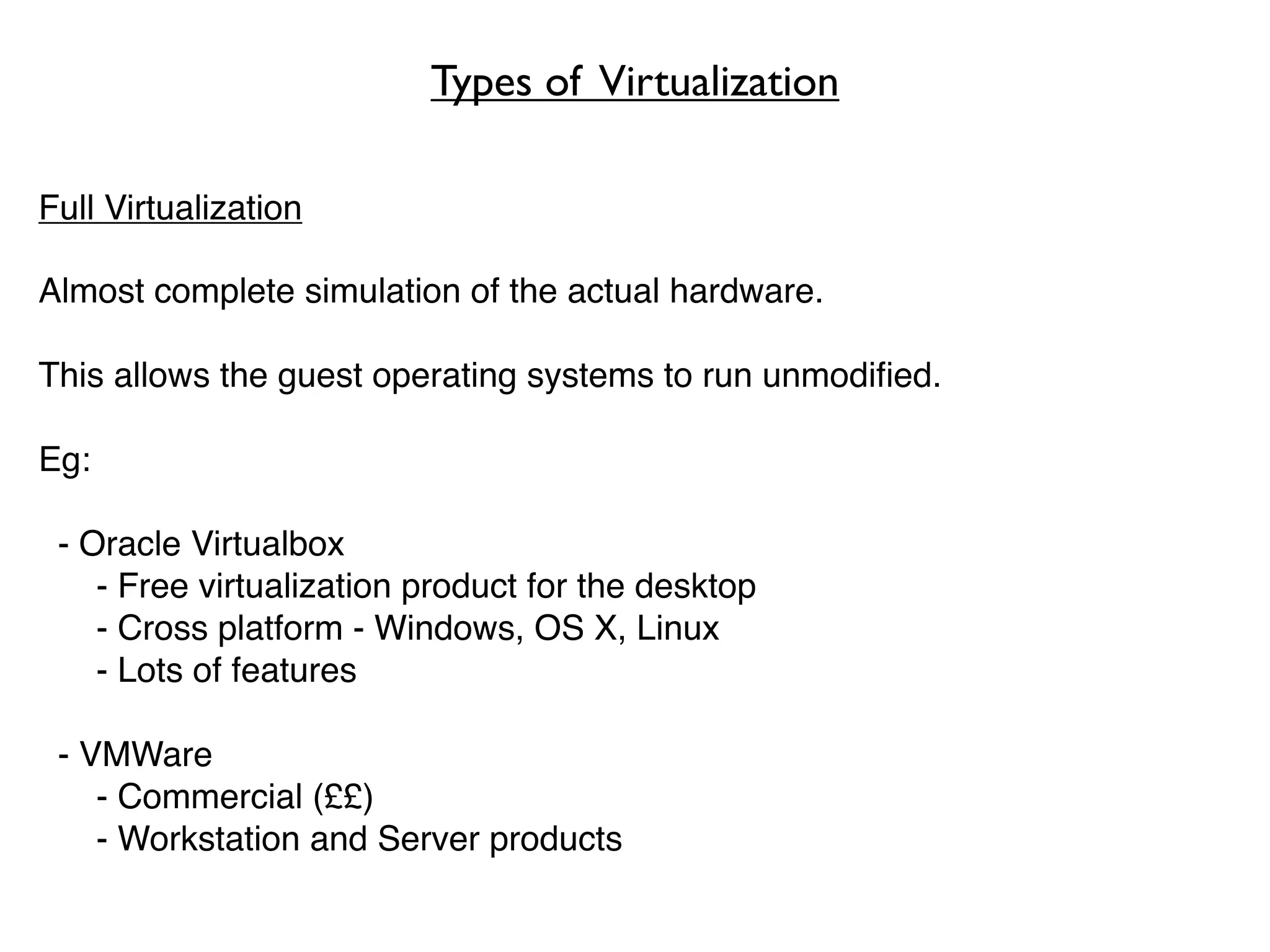 Types of Virtualization

Full Virtualization

Almost complete simulation of the actual hardware.

This allows the guest operating systems to run unmodiﬁed.

Eg:

 - Oracle Virtualbox
    - Free virtualization product for the desktop
    - Cross platform - Windows, OS X, Linux
    - Lots of features

 - VMWare
    - Commercial (££)
    - Workstation and Server products
 