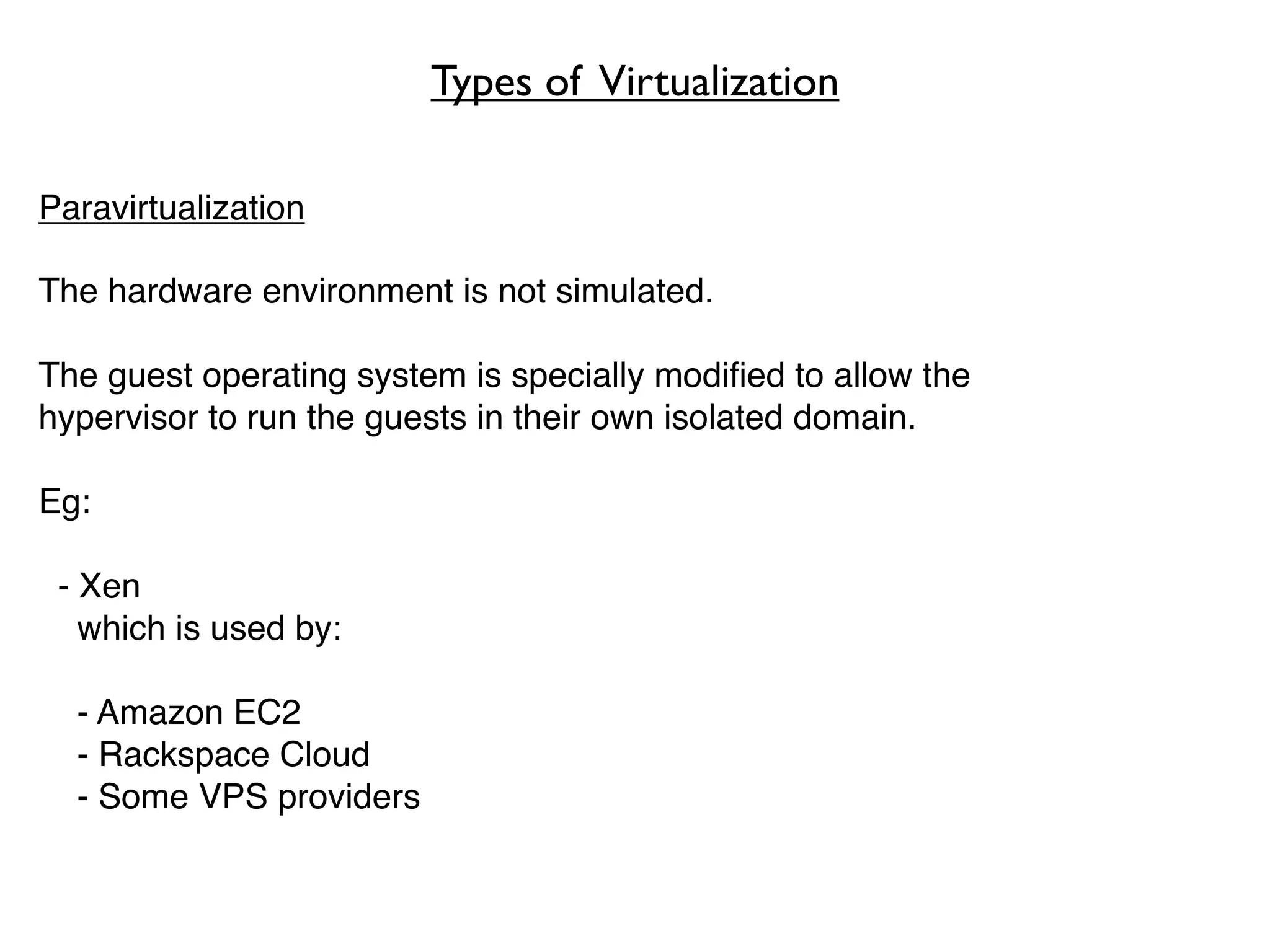 Types of Virtualization

Paravirtualization

The hardware environment is not simulated.

The guest operating system is specially modiﬁed to allow the
hypervisor to run the guests in their own isolated domain.

Eg:

 - Xen
   which is used by:

  - Amazon EC2
  - Rackspace Cloud
  - Some VPS providers
 