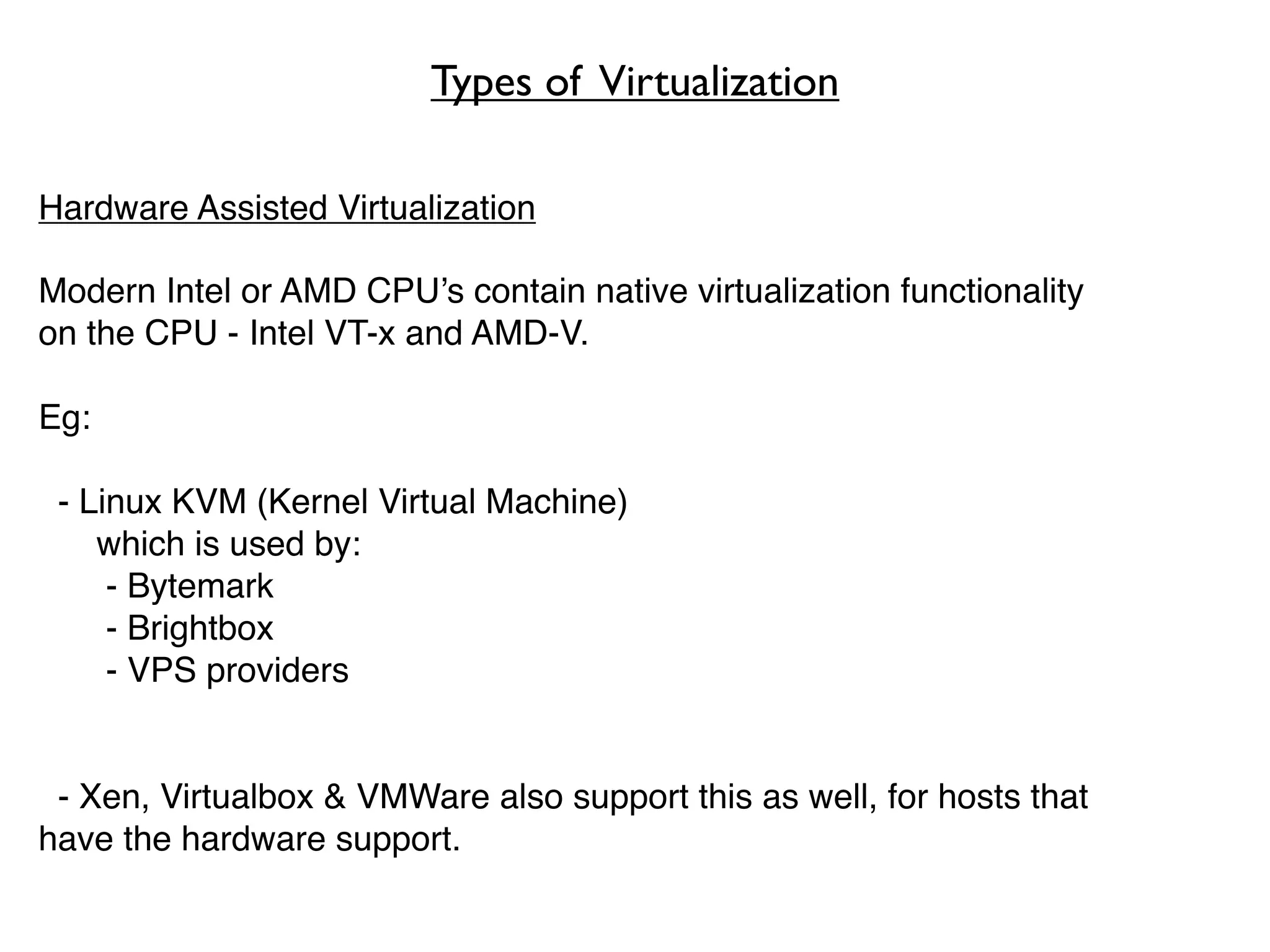 Types of Virtualization

Hardware Assisted Virtualization

Modern Intel or AMD CPU’s contain native virtualization functionality
on the CPU - Intel VT-x and AMD-V.

Eg:

 - Linux KVM (Kernel Virtual Machine)
    which is used by:
     - Bytemark
     - Brightbox
     - VPS providers


 - Xen, Virtualbox & VMWare also support this as well, for hosts that
have the hardware support.
 