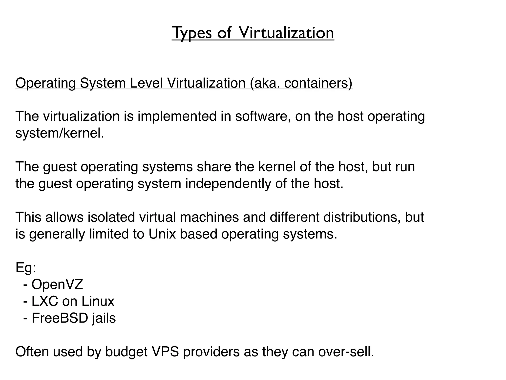 Types of Virtualization

Operating System Level Virtualization (aka. containers)

The virtualization is implemented in software, on the host operating
system/kernel.

The guest operating systems share the kernel of the host, but run
the guest operating system independently of the host.

This allows isolated virtual machines and different distributions, but
is generally limited to Unix based operating systems.

Eg:
 - OpenVZ
 - LXC on Linux
 - FreeBSD jails

Often used by budget VPS providers as they can over-sell.
 