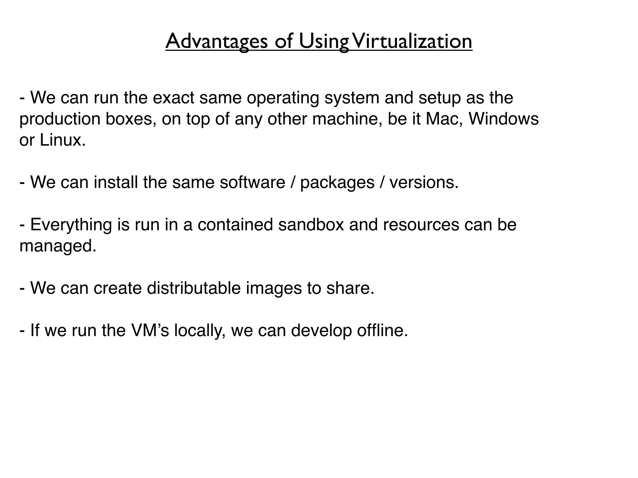 Advantages of Using Virtualization

- We can run the exact same operating system and setup as the
production boxes, on top of any other machine, be it Mac, Windows
or Linux.

- We can install the same software / packages / versions.

- Everything is run in a contained sandbox and resources can be
managed.

- We can create distributable images to share.

- If we run the VM’s locally, we can develop ofﬂine.
 