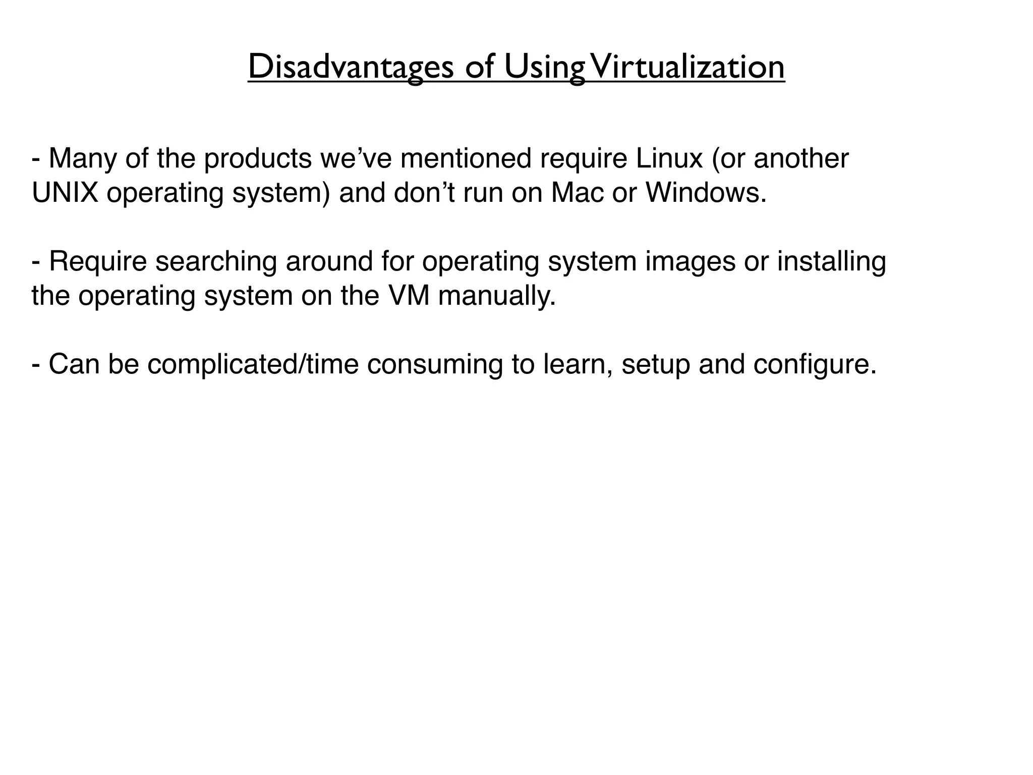Disadvantages of Using Virtualization

- Many of the products we’ve mentioned require Linux (or another
UNIX operating system) and don’t run on Mac or Windows.

- Require searching around for operating system images or installing
the operating system on the VM manually.

- Can be complicated/time consuming to learn, setup and conﬁgure.
 