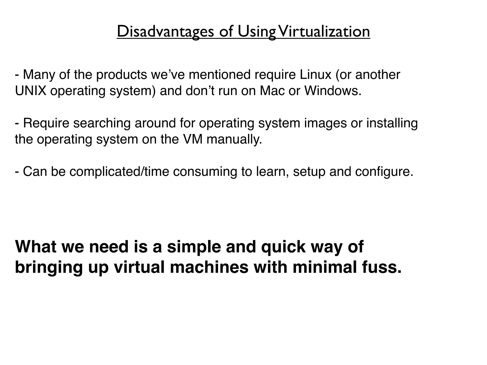 Disadvantages of Using Virtualization

- Many of the products we’ve mentioned require Linux (or another
UNIX operating system) and don’t run on Mac or Windows.

- Require searching around for operating system images or installing
the operating system on the VM manually.

- Can be complicated/time consuming to learn, setup and conﬁgure.




What we need is a simple and quick way of
bringing up virtual machines with minimal fuss.
 