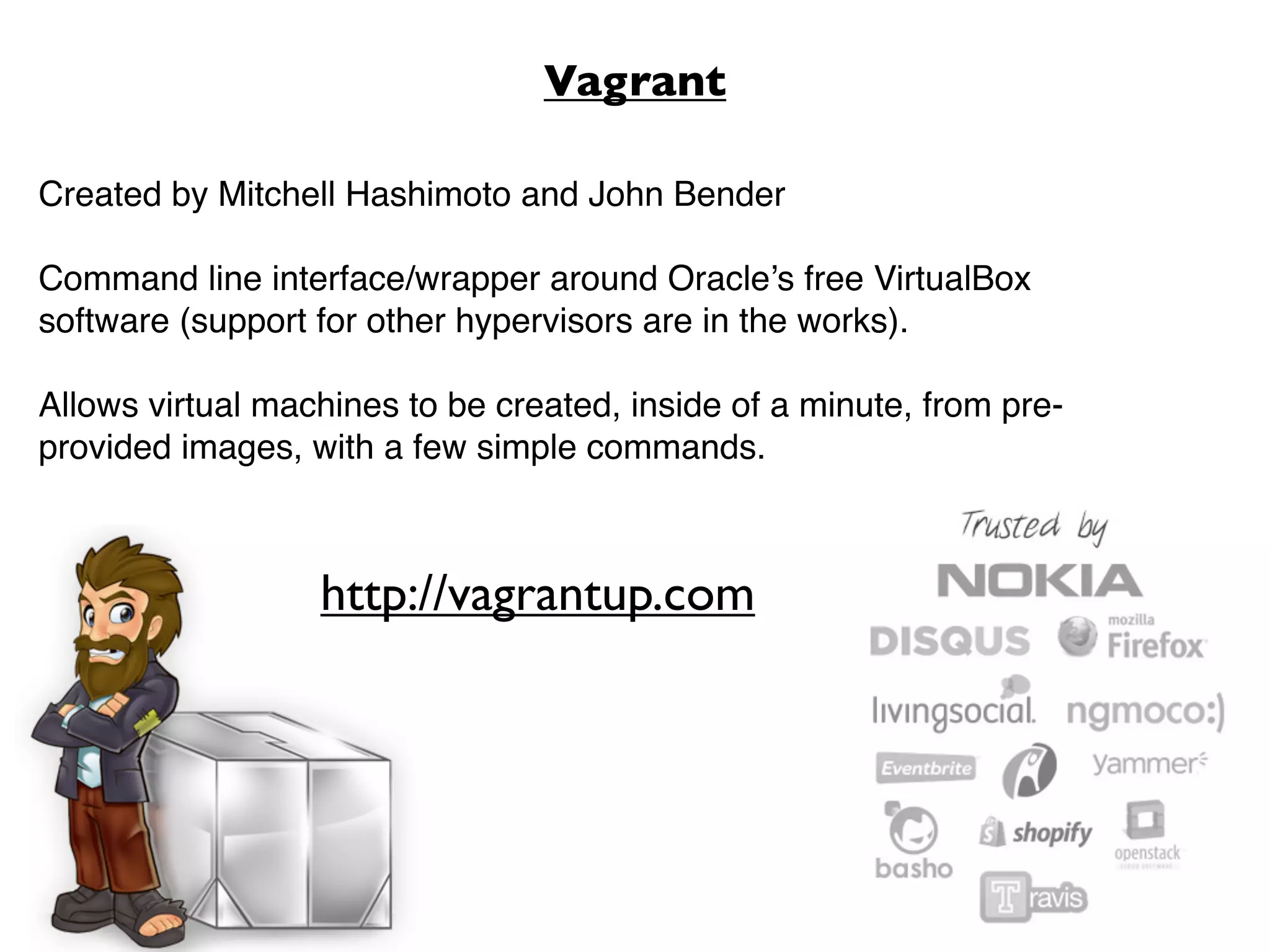 Vagrant

Created by Mitchell Hashimoto and John Bender

Command line interface/wrapper around Oracle’s free VirtualBox
software (support for other hypervisors are in the works).

Allows virtual machines to be created, inside of a minute, from pre-
provided images, with a few simple commands.



                  http://vagrantup.com
 