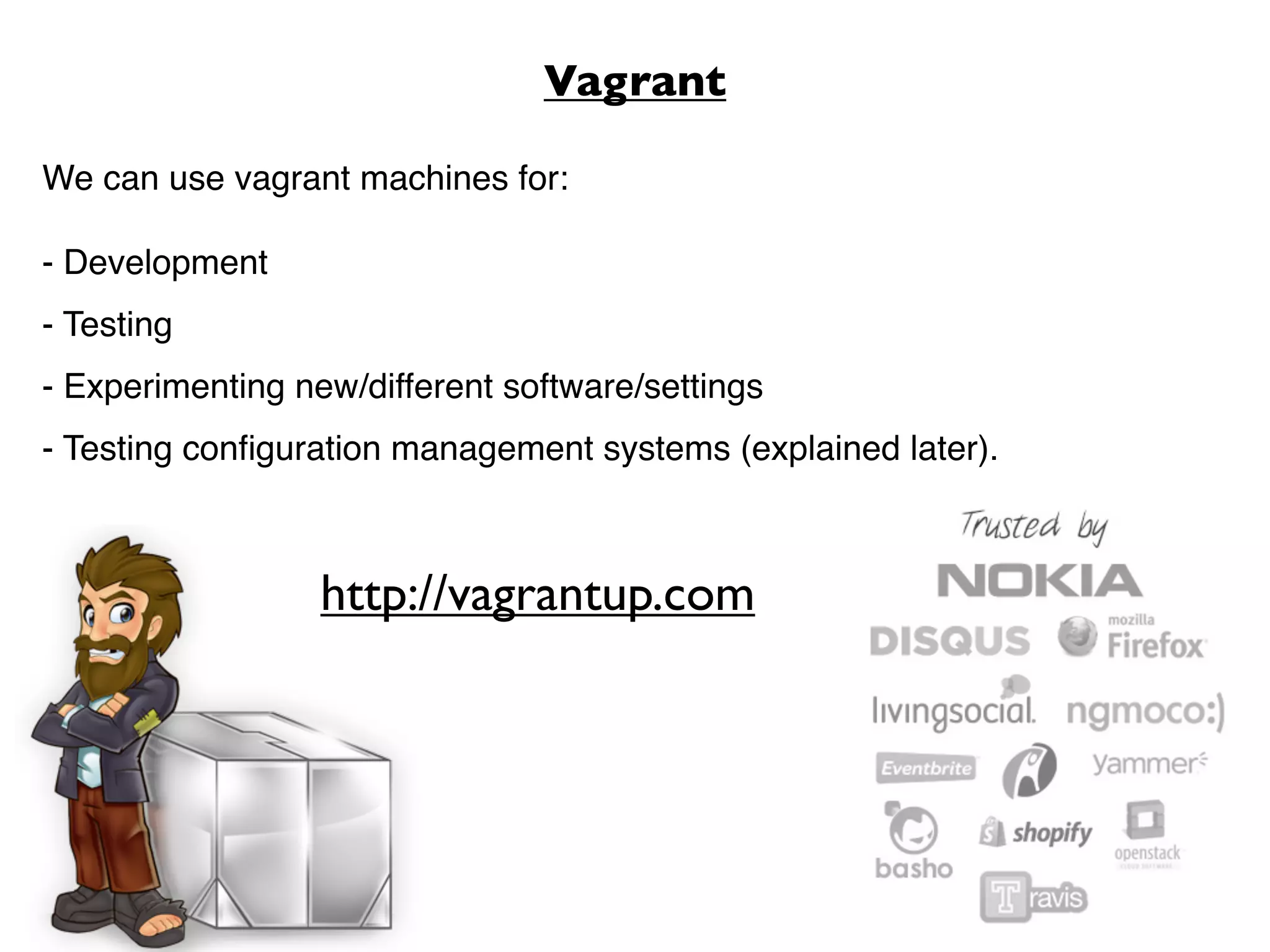 Vagrant

We can use vagrant machines for:

- Development
- Testing
- Experimenting new/different software/settings
- Testing conﬁguration management systems (explained later).



                  http://vagrantup.com
 