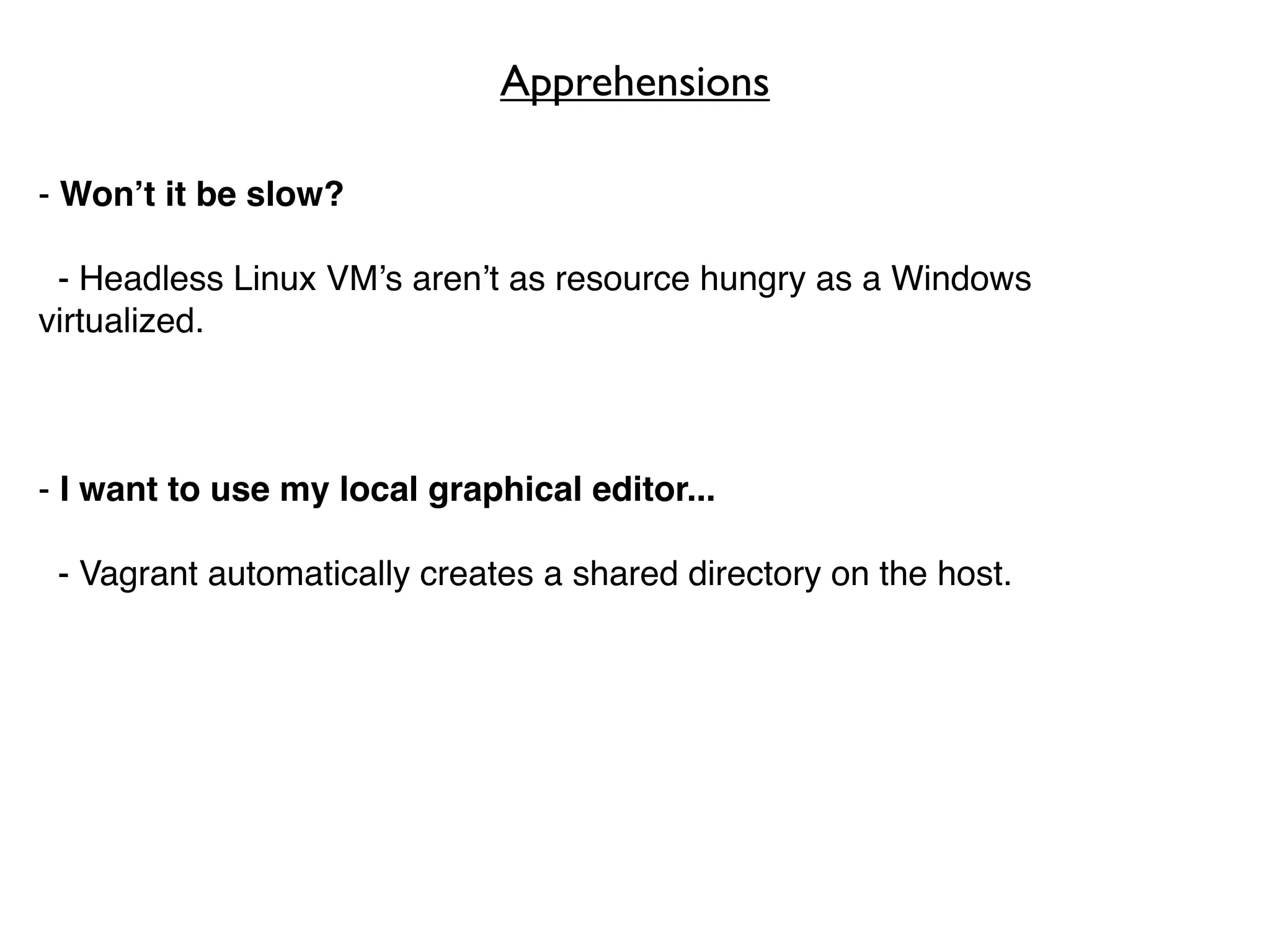 Apprehensions

- Won’t it be slow?

 - Headless Linux VM’s aren’t as resource hungry as a Windows
virtualized.



- I want to use my local graphical editor...

 - Vagrant automatically creates a shared directory on the host.
 