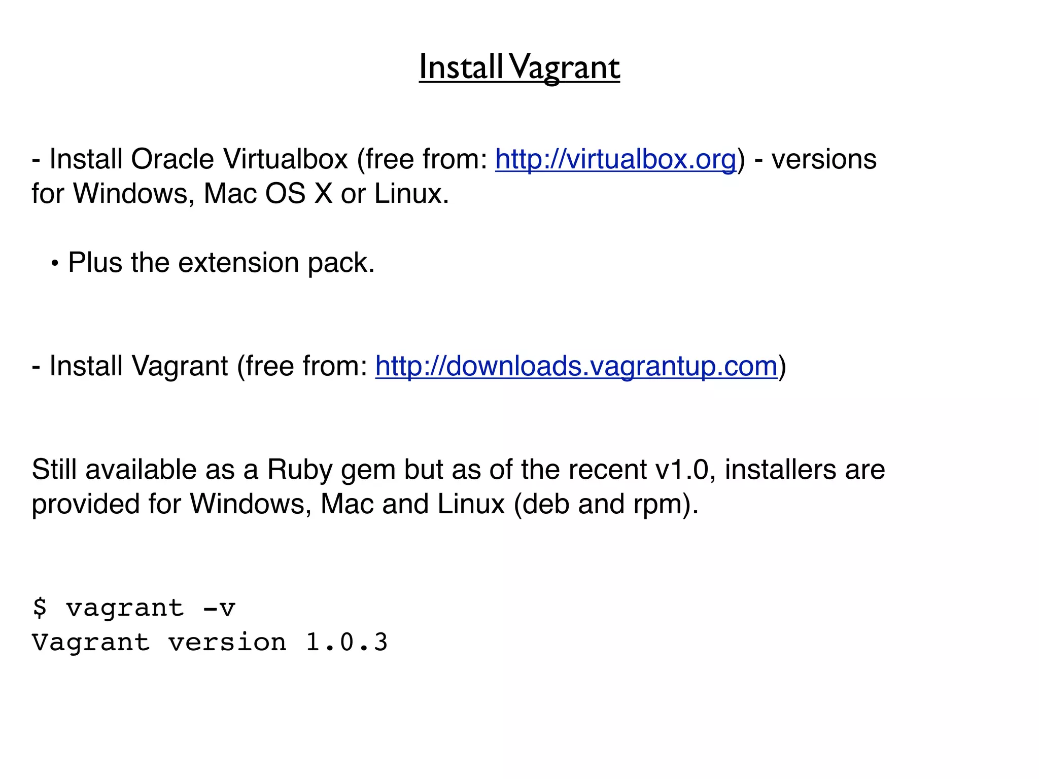 Install Vagrant

- Install Oracle Virtualbox (free from: http://virtualbox.org) - versions
for Windows, Mac OS X or Linux.

 • Plus the extension pack.


- Install Vagrant (free from: http://downloads.vagrantup.com)


Still available as a Ruby gem but as of the recent v1.0, installers are
provided for Windows, Mac and Linux (deb and rpm).


$ vagrant -v
Vagrant version 1.0.3
 