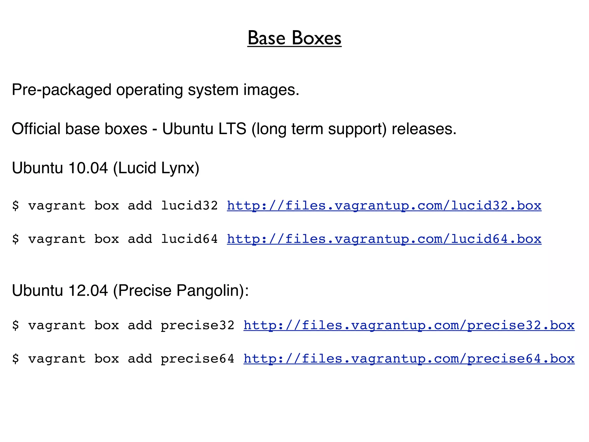 Base Boxes

Pre-packaged operating system images.

Ofﬁcial base boxes - Ubuntu LTS (long term support) releases.

Ubuntu 10.04 (Lucid Lynx)

$ vagrant box add lucid32 http://files.vagrantup.com/lucid32.box

$ vagrant box add lucid64 http://files.vagrantup.com/lucid64.box


Ubuntu 12.04 (Precise Pangolin):

$ vagrant box add precise32 http://files.vagrantup.com/precise32.box

$ vagrant box add precise64 http://files.vagrantup.com/precise64.box
 