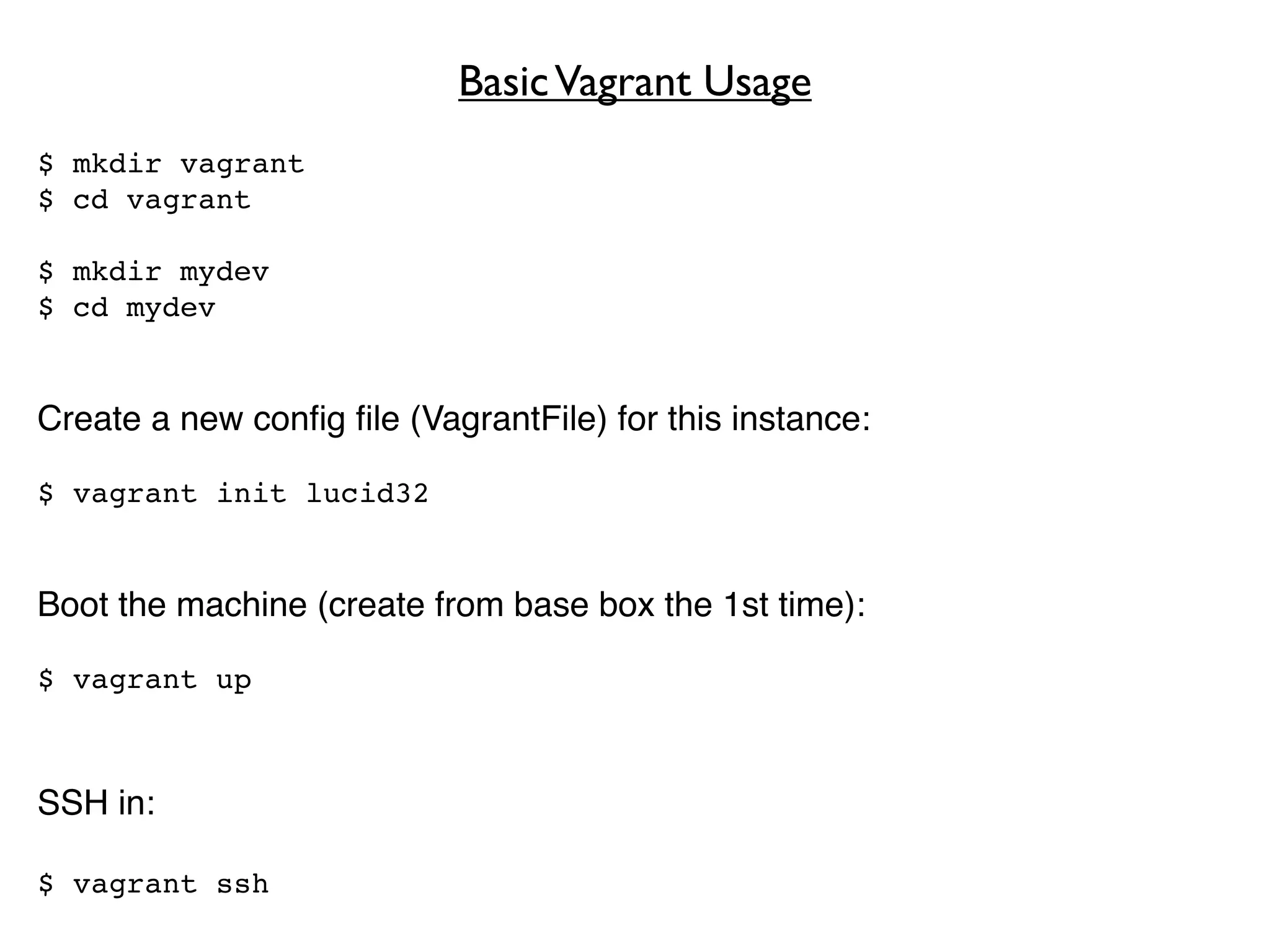Basic Vagrant Usage
$ mkdir vagrant
$ cd vagrant

$ mkdir mydev
$ cd mydev


Create a new conﬁg ﬁle (VagrantFile) for this instance:

$ vagrant init lucid32


Boot the machine (create from base box the 1st time):

$ vagrant up



SSH in:

$ vagrant ssh
 