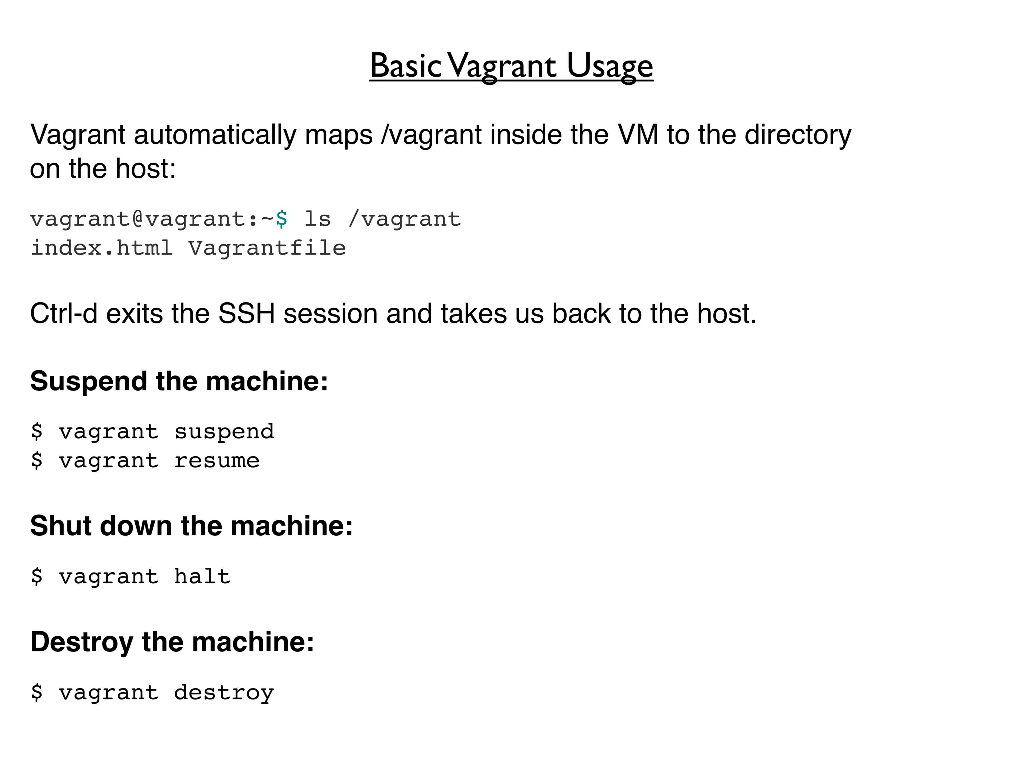 Basic Vagrant Usage
Vagrant automatically maps /vagrant inside the VM to the directory
on the host:
vagrant@vagrant:~$ ls /vagrant
index.html Vagrantfile

Ctrl-d exits the SSH session and takes us back to the host.

Suspend the machine:
$ vagrant suspend
$ vagrant resume

Shut down the machine:
$ vagrant halt

Destroy the machine:
$ vagrant destroy
 