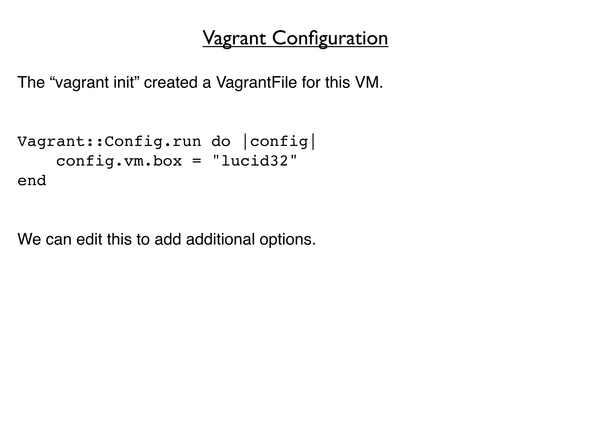 Vagrant Conﬁguration

The “vagrant init” created a VagrantFile for this VM.


Vagrant::Config.run do |config|
    config.vm.box = "lucid32"
end


We can edit this to add additional options.
 