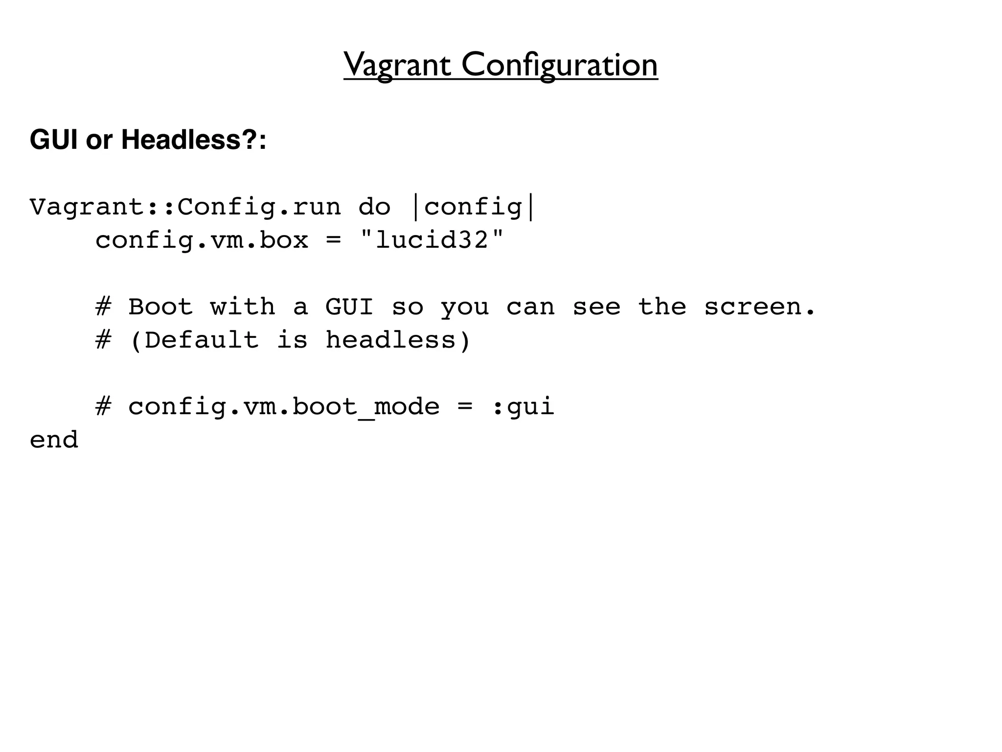 Vagrant Conﬁguration

GUI or Headless?:

Vagrant::Config.run do |config|
    config.vm.box = "lucid32"

      # Boot with a GUI so you can see the screen.
      # (Default is headless)

      # config.vm.boot_mode = :gui
end
 