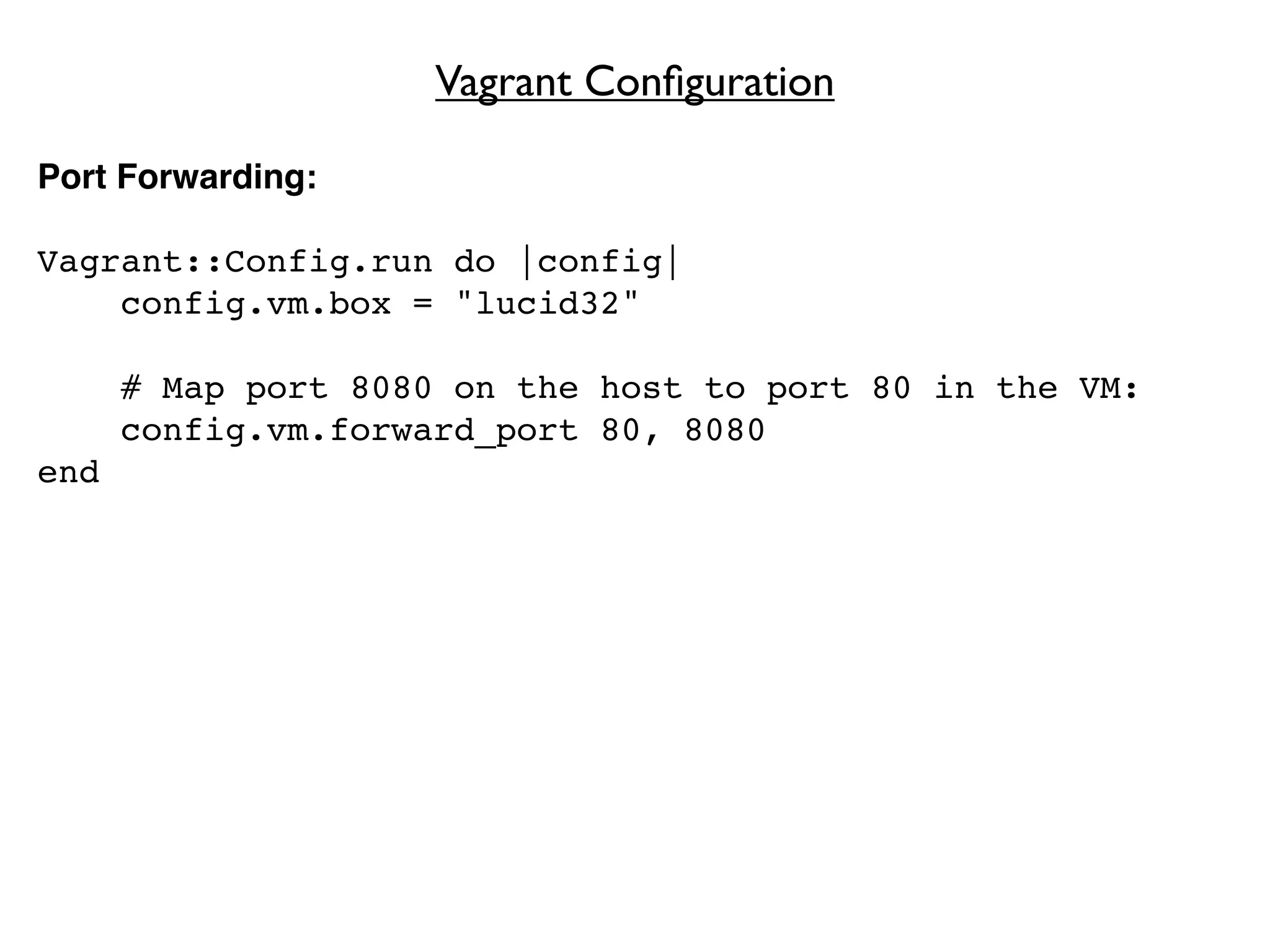 Vagrant Conﬁguration

Port Forwarding:

Vagrant::Config.run do |config|
    config.vm.box = "lucid32"

      # Map port 8080 on the host to port 80 in the VM:
      config.vm.forward_port 80, 8080
end
 
