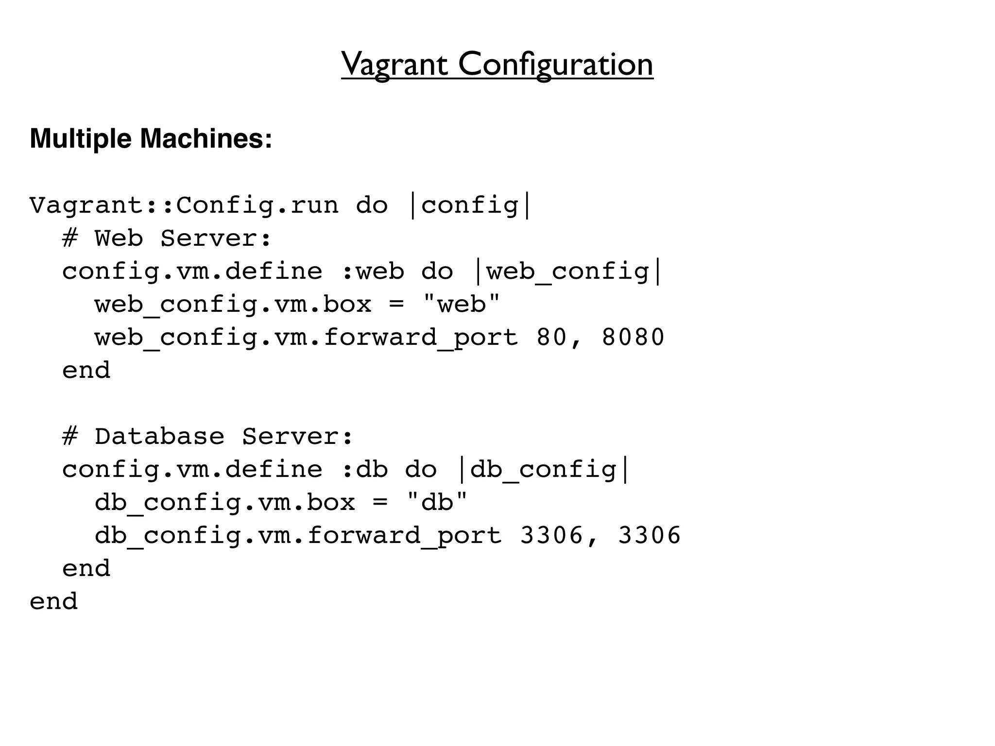 Vagrant Conﬁguration

Multiple Machines:

Vagrant::Config.run do |config|
  # Web Server:
  config.vm.define :web do |web_config|
    web_config.vm.box = "web"
    web_config.vm.forward_port 80, 8080
  end

  # Database Server:
  config.vm.define :db do |db_config|
    db_config.vm.box = "db"
    db_config.vm.forward_port 3306, 3306
  end
end
 