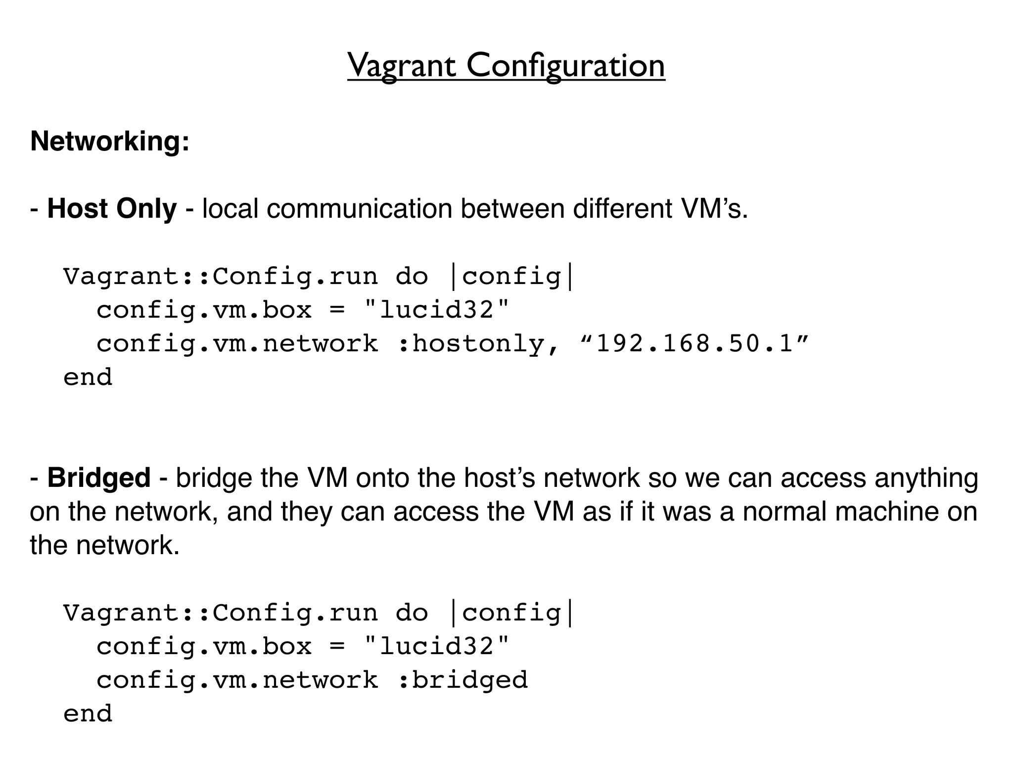 Vagrant Conﬁguration

Networking:

- Host Only - local communication between different VM’s.

  Vagrant::Config.run do |config|
    config.vm.box = "lucid32"
    config.vm.network :hostonly, “192.168.50.1”
  end


- Bridged - bridge the VM onto the host’s network so we can access anything
on the network, and they can access the VM as if it was a normal machine on
the network.

  Vagrant::Config.run do |config|
    config.vm.box = "lucid32"
    config.vm.network :bridged
  end
 