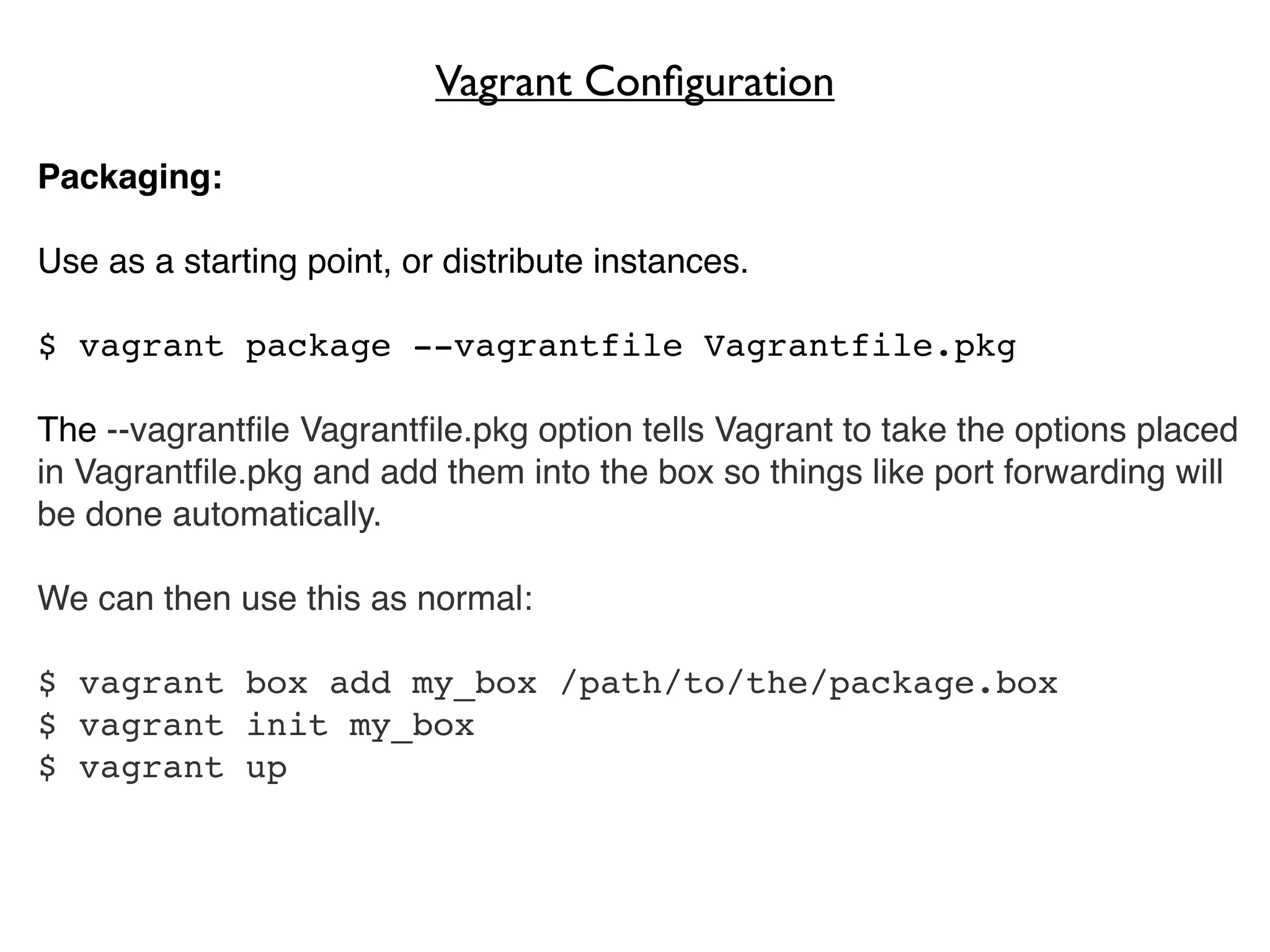 Vagrant Conﬁguration

Packaging:

Use as a starting point, or distribute instances.

$ vagrant package --vagrantfile Vagrantfile.pkg

The --vagrantﬁle Vagrantﬁle.pkg option tells Vagrant to take the options placed
in Vagrantﬁle.pkg and add them into the box so things like port forwarding will
be done automatically.

We can then use this as normal:

$ vagrant box add my_box /path/to/the/package.box
$ vagrant init my_box
$ vagrant up
 