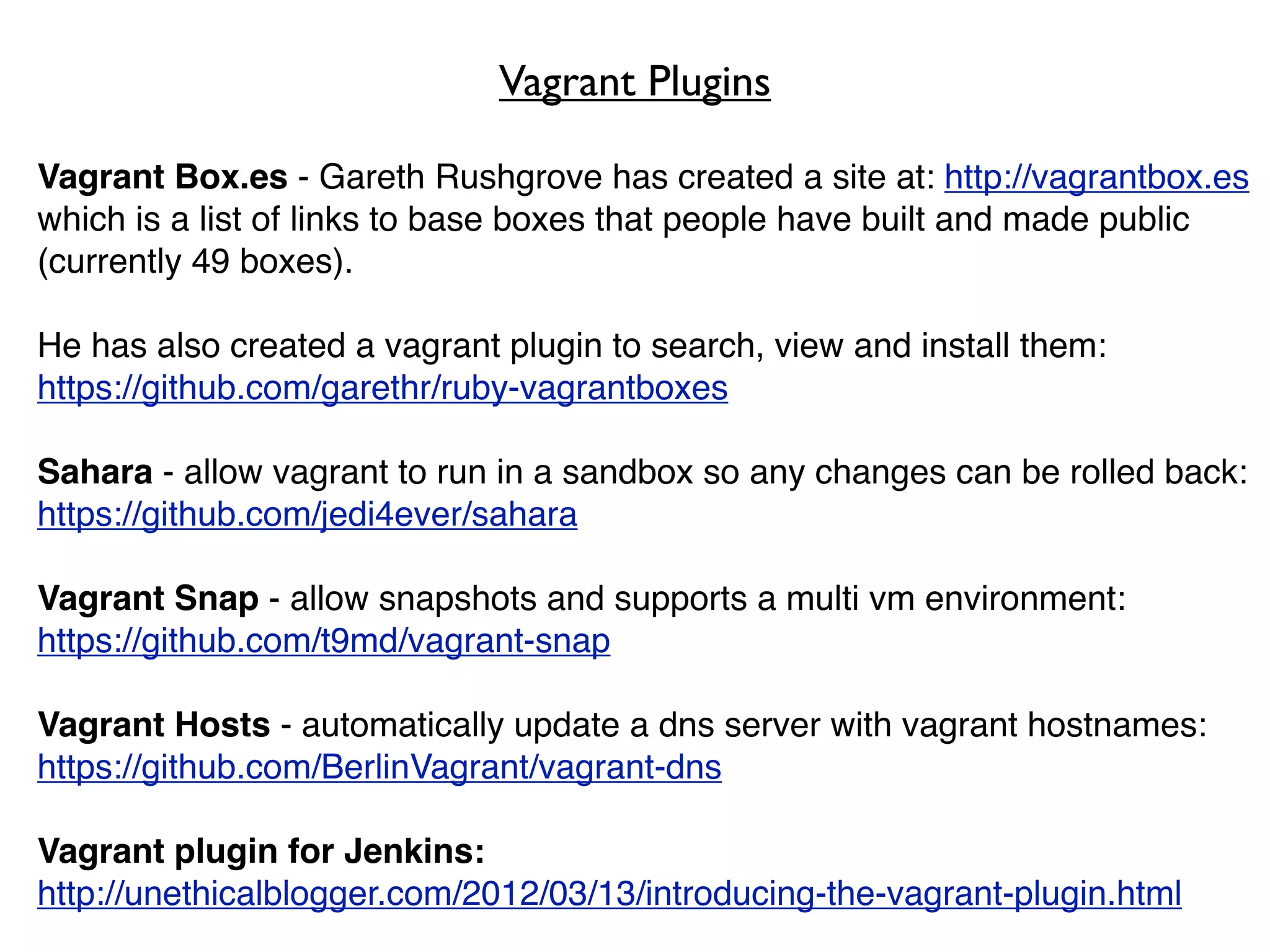 Vagrant Plugins

Vagrant Box.es - Gareth Rushgrove has created a site at: http://vagrantbox.es
which is a list of links to base boxes that people have built and made public
(currently 49 boxes).

He has also created a vagrant plugin to search, view and install them:
https://github.com/garethr/ruby-vagrantboxes

Sahara - allow vagrant to run in a sandbox so any changes can be rolled back:
https://github.com/jedi4ever/sahara

Vagrant Snap - allow snapshots and supports a multi vm environment:
https://github.com/t9md/vagrant-snap

Vagrant Hosts - automatically update a dns server with vagrant hostnames:
https://github.com/BerlinVagrant/vagrant-dns

Vagrant plugin for Jenkins:
http://unethicalblogger.com/2012/03/13/introducing-the-vagrant-plugin.html
 
