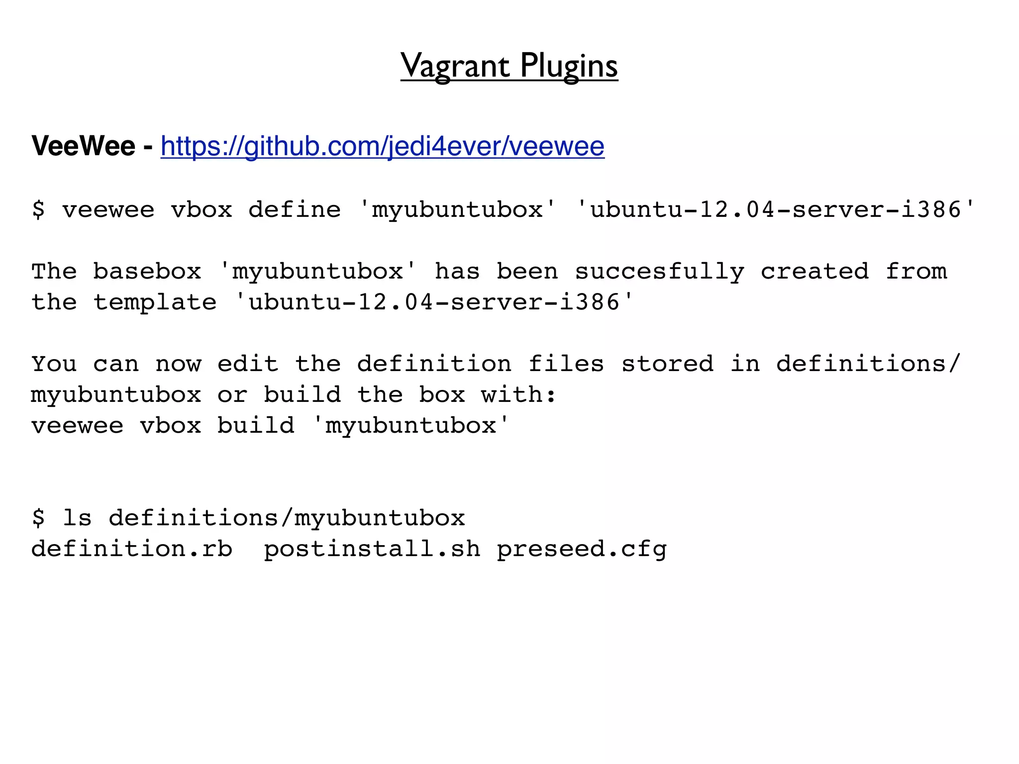 Vagrant Plugins

VeeWee - https://github.com/jedi4ever/veewee

$ veewee vbox define 'myubuntubox' 'ubuntu-12.04-server-i386'

The basebox 'myubuntubox' has been succesfully created from
the template 'ubuntu-12.04-server-i386'

You can now edit the definition files stored in definitions/
myubuntubox or build the box with:
veewee vbox build 'myubuntubox'


$ ls definitions/myubuntubox
definition.rb postinstall.sh preseed.cfg
 