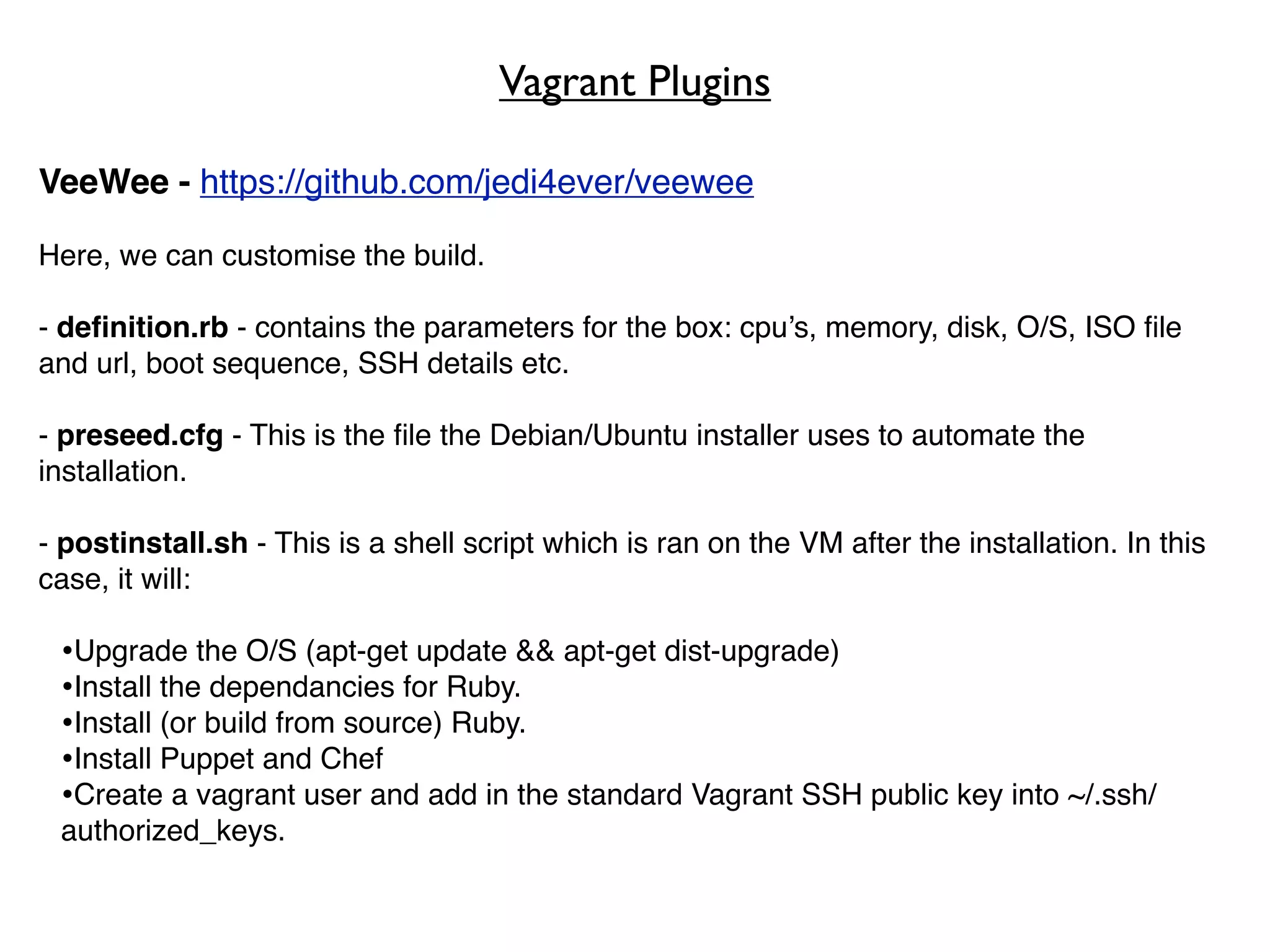 Vagrant Plugins

VeeWee - https://github.com/jedi4ever/veewee

Here, we can customise the build.

- deﬁnition.rb - contains the parameters for the box: cpu’s, memory, disk, O/S, ISO ﬁle
and url, boot sequence, SSH details etc.

- preseed.cfg - This is the ﬁle the Debian/Ubuntu installer uses to automate the
installation.

- postinstall.sh - This is a shell script which is ran on the VM after the installation. In this
case, it will:

 •Upgrade the O/S (apt-get update && apt-get dist-upgrade)
 •Install the dependancies for Ruby.
 •Install (or build from source) Ruby.
 •Install Puppet and Chef
 •Create a vagrant user and add in the standard Vagrant SSH public key into ~/.ssh/
 authorized_keys.
 