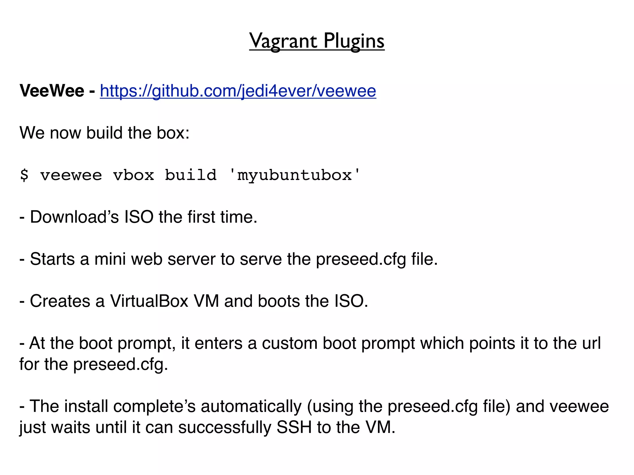 Vagrant Plugins

VeeWee - https://github.com/jedi4ever/veewee

We now build the box:

$ veewee vbox build 'myubuntubox'

- Download’s ISO the ﬁrst time.

- Starts a mini web server to serve the preseed.cfg ﬁle.

- Creates a VirtualBox VM and boots the ISO.

- At the boot prompt, it enters a custom boot prompt which points it to the url
for the preseed.cfg.

- The install complete’s automatically (using the preseed.cfg ﬁle) and veewee
just waits until it can successfully SSH to the VM.
 