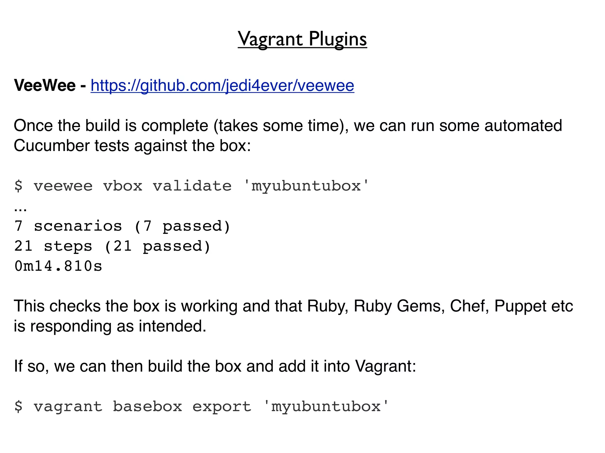 Vagrant Plugins

VeeWee - https://github.com/jedi4ever/veewee

Once the build is complete (takes some time), we can run some automated
Cucumber tests against the box:

$ veewee vbox validate 'myubuntubox'
...
7 scenarios (7 passed)
21 steps (21 passed)
0m14.810s

This checks the box is working and that Ruby, Ruby Gems, Chef, Puppet etc
is responding as intended.

If so, we can then build the box and add it into Vagrant:

$ vagrant basebox export 'myubuntubox'
 