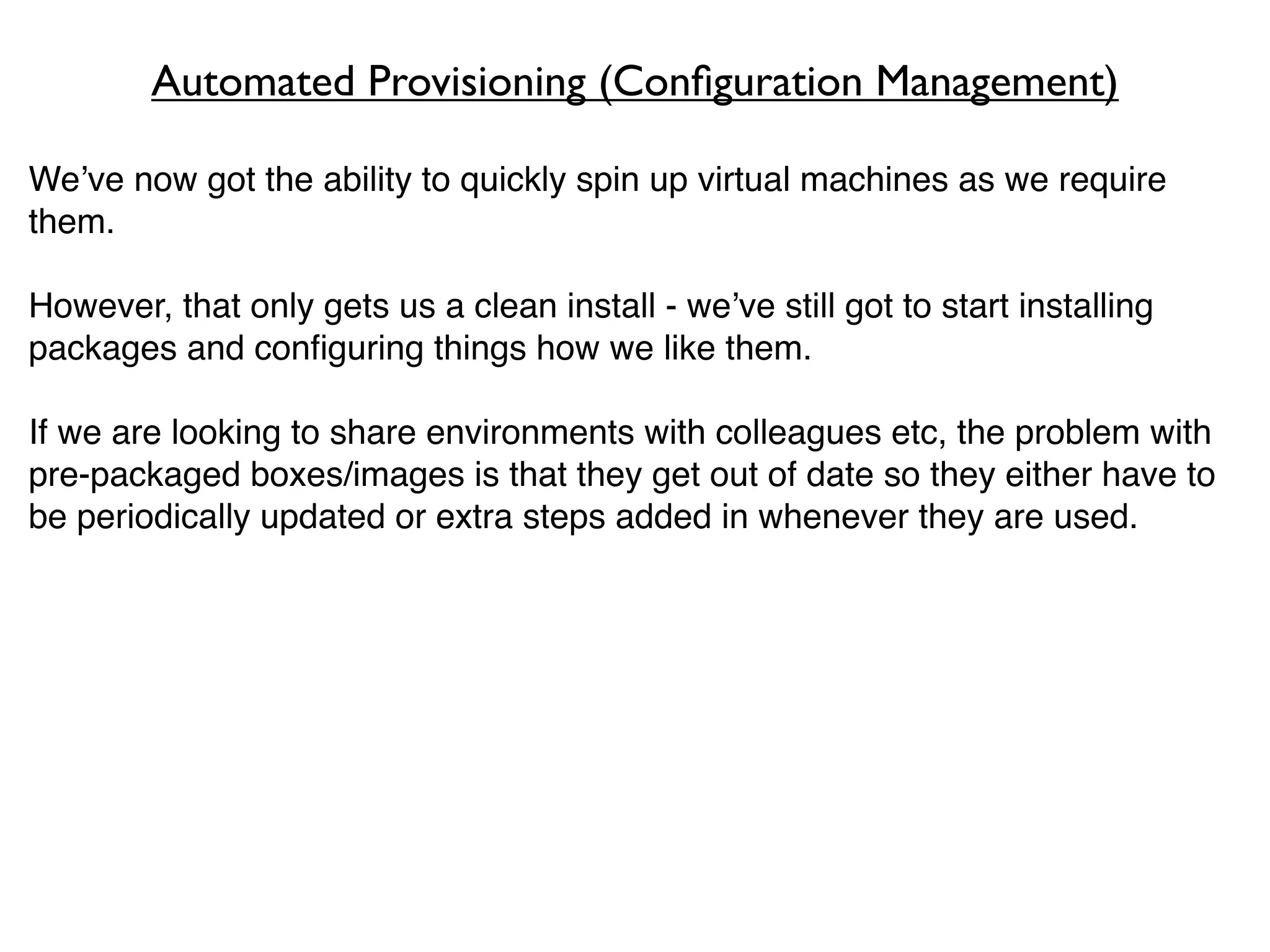 Automated Provisioning (Conﬁguration Management)

We’ve now got the ability to quickly spin up virtual machines as we require
them.

However, that only gets us a clean install - we’ve still got to start installing
packages and conﬁguring things how we like them.

If we are looking to share environments with colleagues etc, the problem with
pre-packaged boxes/images is that they get out of date so they either have to
be periodically updated or extra steps added in whenever they are used.
 