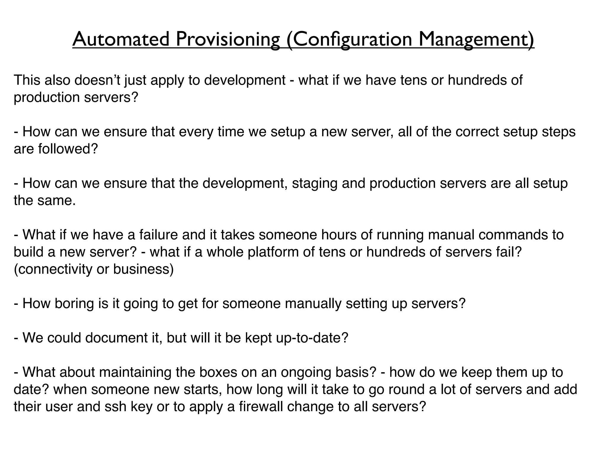 Automated Provisioning (Conﬁguration Management)
This also doesn’t just apply to development - what if we have tens or hundreds of
production servers?

- How can we ensure that every time we setup a new server, all of the correct setup steps
are followed?

- How can we ensure that the development, staging and production servers are all setup
the same.

- What if we have a failure and it takes someone hours of running manual commands to
build a new server? - what if a whole platform of tens or hundreds of servers fail?
(connectivity or business)

- How boring is it going to get for someone manually setting up servers?

- We could document it, but will it be kept up-to-date?

- What about maintaining the boxes on an ongoing basis? - how do we keep them up to
date? when someone new starts, how long will it take to go round a lot of servers and add
their user and ssh key or to apply a ﬁrewall change to all servers?
 