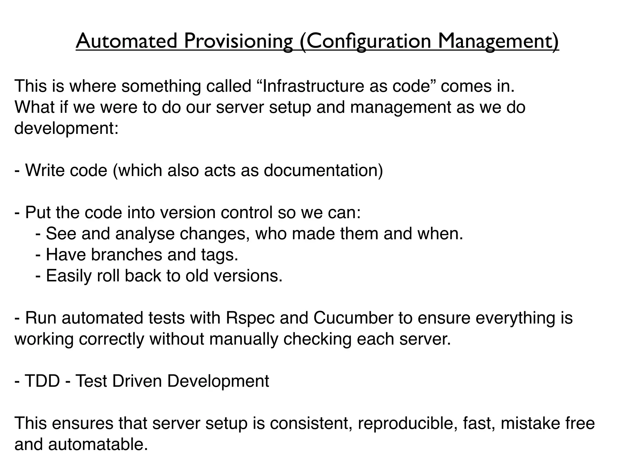Automated Provisioning (Conﬁguration Management)
This is where something called “Infrastructure as code” comes in.
What if we were to do our server setup and management as we do
development:

- Write code (which also acts as documentation)

- Put the code into version control so we can:
   - See and analyse changes, who made them and when.
   - Have branches and tags.
   - Easily roll back to old versions.

- Run automated tests with Rspec and Cucumber to ensure everything is
working correctly without manually checking each server.

- TDD - Test Driven Development

This ensures that server setup is consistent, reproducible, fast, mistake free
and automatable.
 