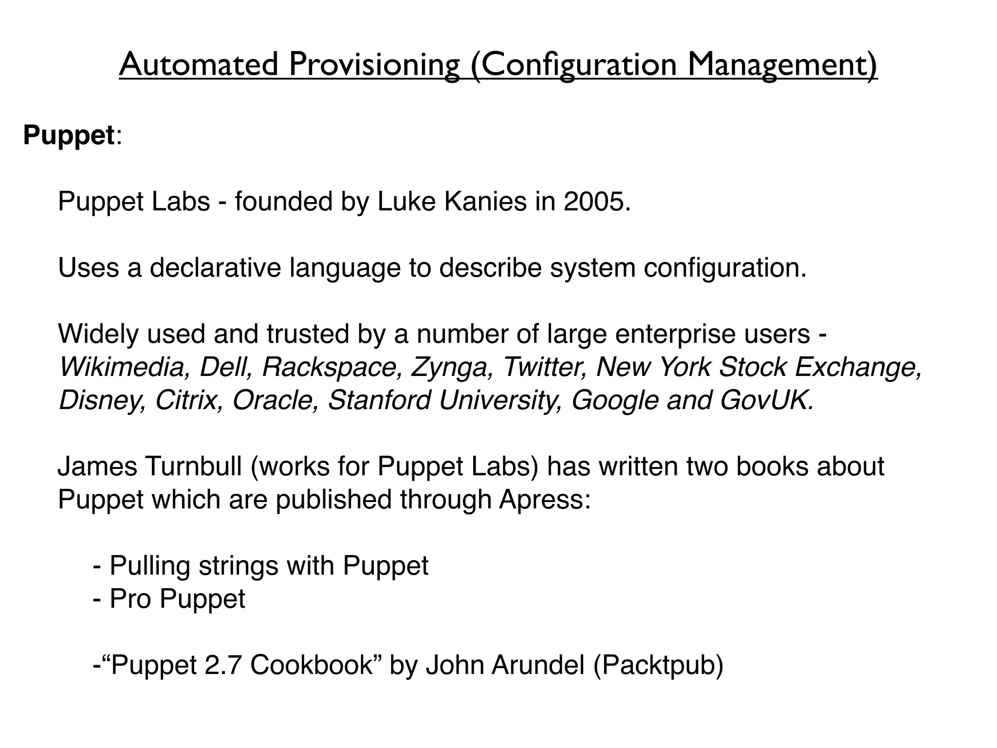 Automated Provisioning (Conﬁguration Management)
Puppet:

  Puppet Labs - founded by Luke Kanies in 2005.

  Uses a declarative language to describe system conﬁguration.

  Widely used and trusted by a number of large enterprise users -
  Wikimedia, Dell, Rackspace, Zynga, Twitter, New York Stock Exchange,
  Disney, Citrix, Oracle, Stanford University, Google and GovUK.

  James Turnbull (works for Puppet Labs) has written two books about
  Puppet which are published through Apress:

    - Pulling strings with Puppet
    - Pro Puppet

    -“Puppet 2.7 Cookbook” by John Arundel (Packtpub)
 