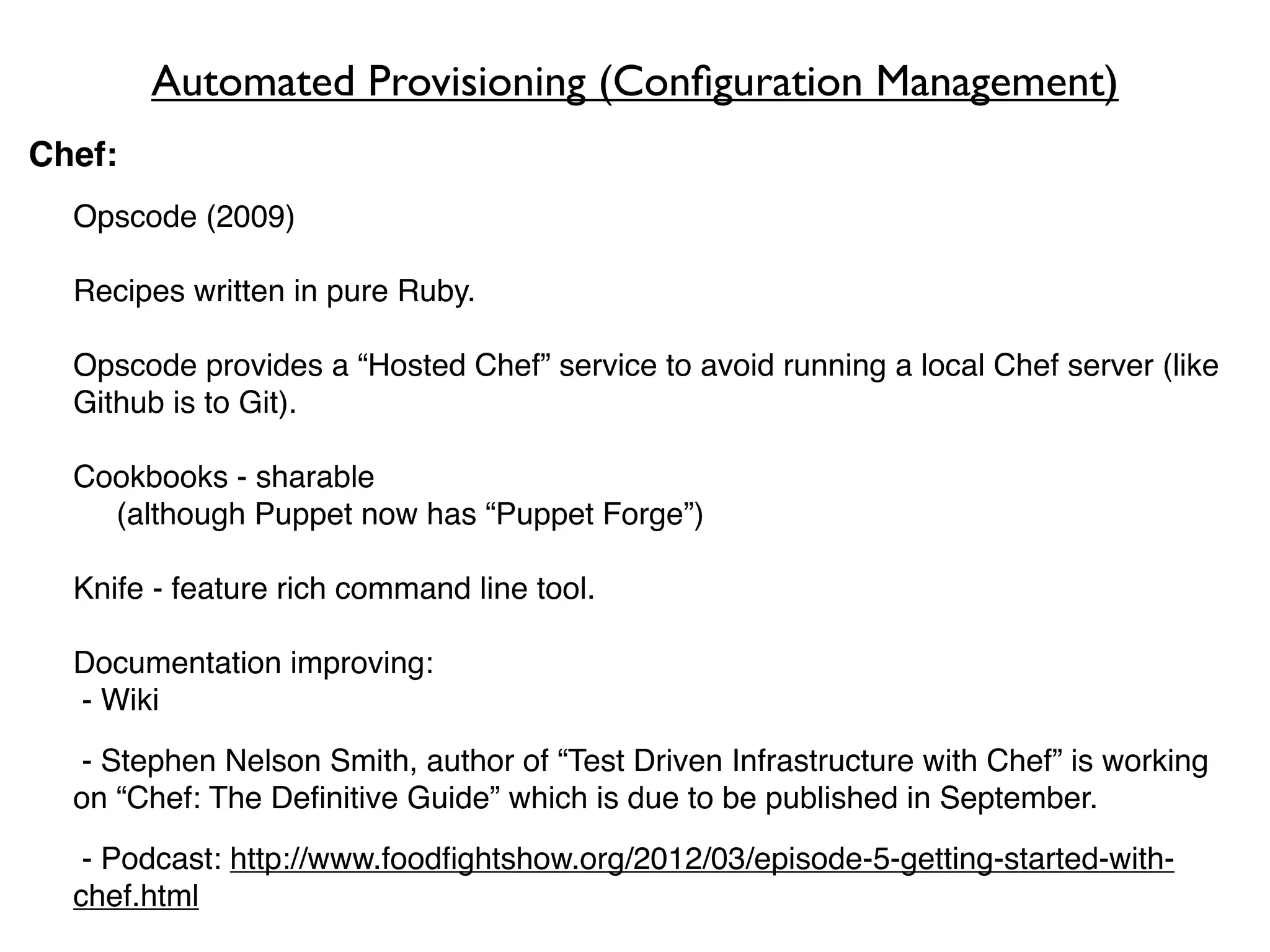 Automated Provisioning (Conﬁguration Management)
Chef:
    Opscode (2009)

    Recipes written in pure Ruby.

    Opscode provides a “Hosted Chef” service to avoid running a local Chef server (like
    Github is to Git).

    Cookbooks - sharable
!   ! (although Puppet now has “Puppet Forge”)

    Knife - feature rich command line tool.

    Documentation improving:
    - Wiki
    - Stephen Nelson Smith, author of “Test Driven Infrastructure with Chef” is working
    on “Chef: The Deﬁnitive Guide” which is due to be published in September.
     - Podcast: http://www.foodﬁghtshow.org/2012/03/episode-5-getting-started-with-
    chef.html
 