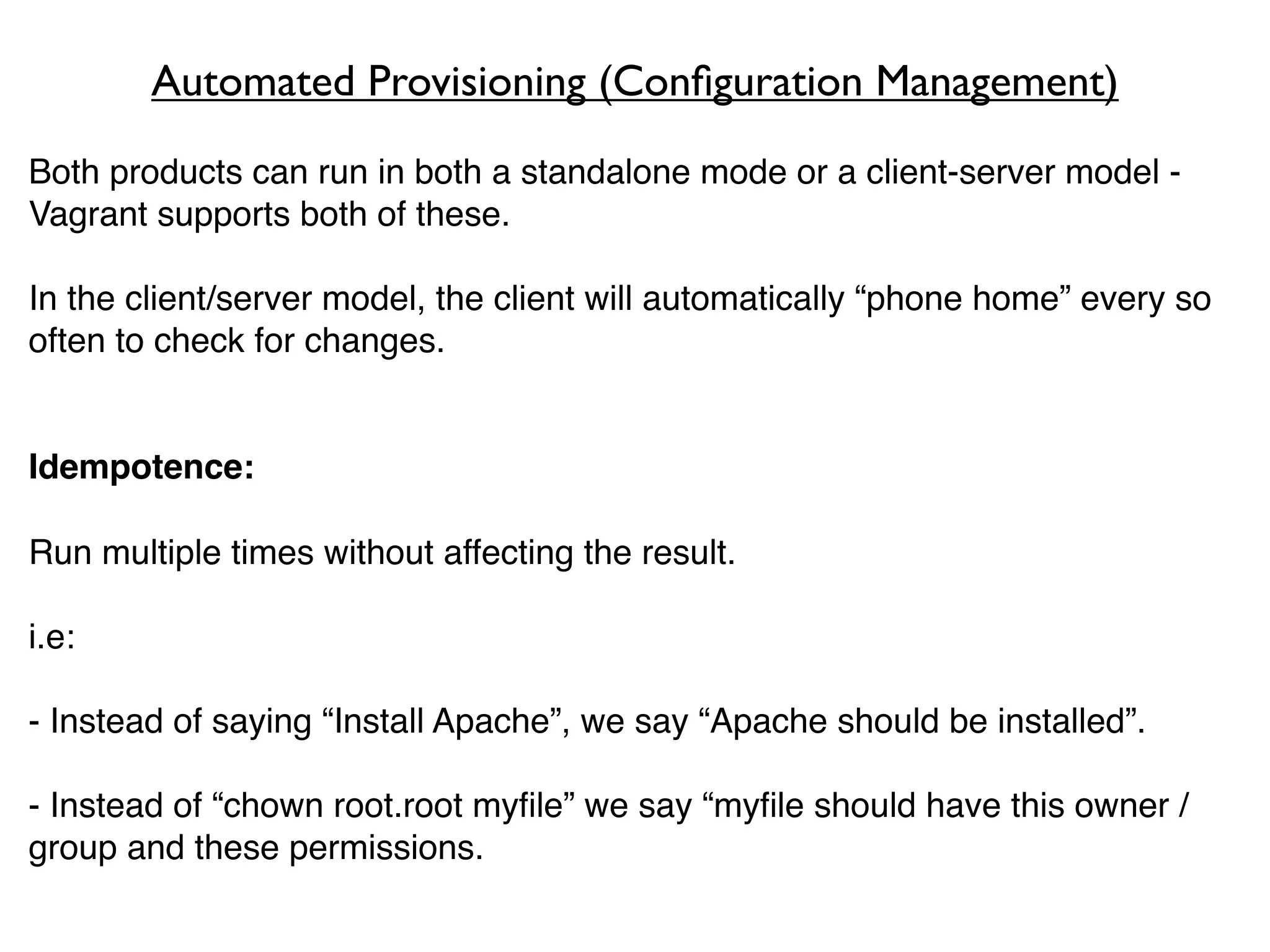 Automated Provisioning (Conﬁguration Management)
Both products can run in both a standalone mode or a client-server model -
Vagrant supports both of these.

In the client/server model, the client will automatically “phone home” every so
often to check for changes.


Idempotence:

Run multiple times without affecting the result.

i.e:

- Instead of saying “Install Apache”, we say “Apache should be installed”.

- Instead of “chown root.root myﬁle” we say “myﬁle should have this owner /
group and these permissions.
 