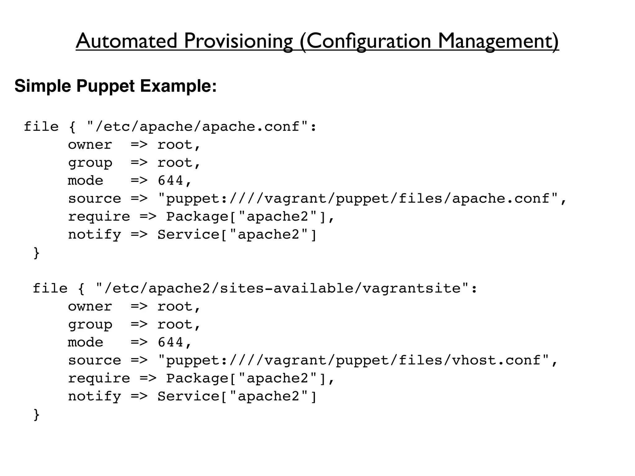 Automated Provisioning (Conﬁguration Management)
Simple Puppet Example:

file { "/etc/apache/apache.conf":
     owner => root,
     group => root,
     mode   => 644,
     source => "puppet:////vagrant/puppet/files/apache.conf",
     require => Package["apache2"],
     notify => Service["apache2"]
 }

 file { "/etc/apache2/sites-available/vagrantsite":
     owner => root,
     group => root,
     mode   => 644,
     source => "puppet:////vagrant/puppet/files/vhost.conf",
     require => Package["apache2"],
     notify => Service["apache2"]
 }
 