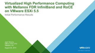 © 2014 VMware Inc. All rights reserved. 
Virtualized High Performance Computing 
with Mellanox FDR InfiniBand and RoCE 
on VMware ESXi 5.5 
Initial Performance Results 
Josh Simons 
Office of the CTO 
VMware, Inc. 
August 26, 2014 
 