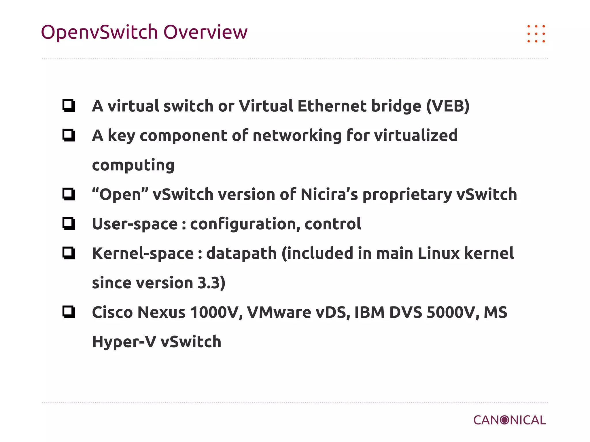 OpenvSwitch Overview

❏ A virtual switch or Virtual Ethernet bridge (VEB)
❏ A key component of networking for virtualized
computing
❏ “Open” vSwitch version of Nicira’s proprietary vSwitch
❏ User-space : configuration, control
❏ Kernel-space : datapath (included in main Linux kernel
since version 3.3)
❏ Cisco Nexus 1000V, VMware vDS, IBM DVS 5000V, MS
Hyper-V vSwitch

 