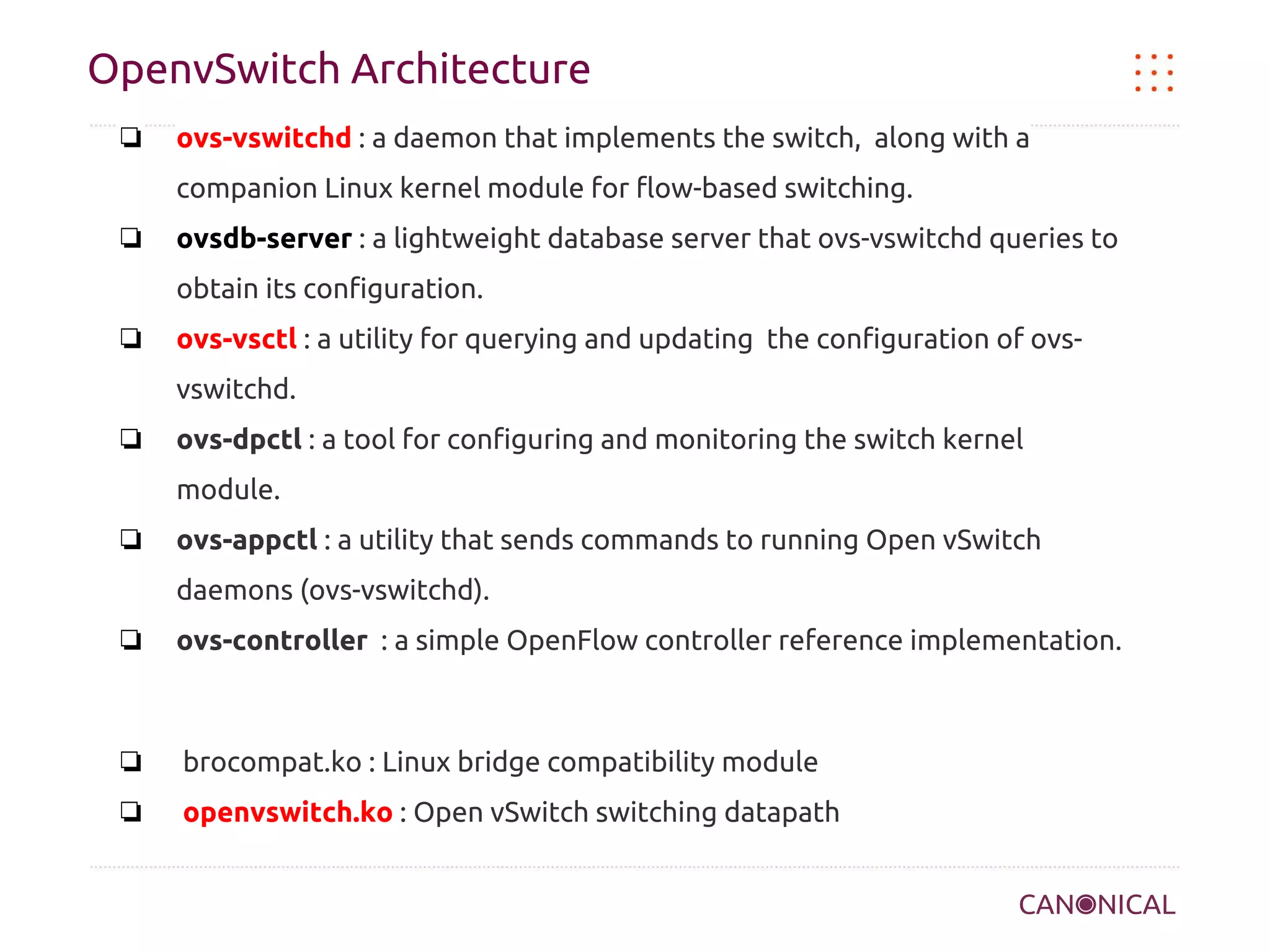 OpenvSwitch Architecture
❏

ovs-vswitchd : a daemon that implements the switch, along with a
companion Linux kernel module for flow-based switching.

❏

ovsdb-server : a lightweight database server that ovs-vswitchd queries to
obtain its configuration.

❏

ovs-vsctl : a utility for querying and updating the configuration of ovsvswitchd.

❏

ovs-dpctl : a tool for configuring and monitoring the switch kernel
module.

❏

ovs-appctl : a utility that sends commands to running Open vSwitch
daemons (ovs-vswitchd).

❏

ovs-controller : a simple OpenFlow controller reference implementation.

❏

brocompat.ko : Linux bridge compatibility module

❏

openvswitch.ko : Open vSwitch switching datapath

 