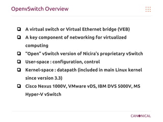 OpenvSwitch Overview

❏ A virtual switch or Virtual Ethernet bridge (VEB)
❏ A key component of networking for virtualized
computing
❏ “Open” vSwitch version of Nicira’s proprietary vSwitch
❏ User-space : configuration, control
❏ Kernel-space : datapath (included in main Linux kernel
since version 3.3)
❏ Cisco Nexus 1000V, VMware vDS, IBM DVS 5000V, MS
Hyper-V vSwitch

 