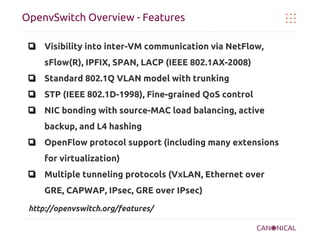 OpenvSwitch Overview - Features
❏ Visibility into inter-VM communication via NetFlow,
sFlow(R), IPFIX, SPAN, LACP (IEEE 802.1AX-2008)
❏ Standard 802.1Q VLAN model with trunking
❏ STP (IEEE 802.1D-1998), Fine-grained QoS control
❏ NIC bonding with source-MAC load balancing, active
backup, and L4 hashing
❏ OpenFlow protocol support (including many extensions
for virtualization)
❏ Multiple tunneling protocols (VxLAN, Ethernet over
GRE, CAPWAP, IPsec, GRE over IPsec)
http://openvswitch.org/features/

 