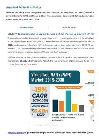 Virtualized RAN (vRAN) Market
Virtualized RAN (vRAN) Market (Component: Radio Unit, Distributed Unit, Central Unit, and Others; Communicati
Connectivity: 2G, 3G, 4G/LTE, and 5G; and End User: Telecommunication, Government & Defense, Commercial, an
Growth, Trends, and Forecast, 2020 - 2030
COVID-19 Pandemic Stalls FCC Summit Focused on Cost-effective Deployment of vRAN
The cancellation and postponement of events have been a recurring phenomenon in the virtualized
(COVID-19) outbreak. For instance, the FCC (Federal Communications Commission) Summit, which w
2020, was focused on 5G and the vRAN technology, and has been stalled due to the COVID-19 pan
Research (TMR) opine that companies in the virtualized RAN (vRAN) market and the FCC should ma
summits to discuss important aspects of 5G and the vRAN technology.
vRAN vendors are exploring incremental opportunities in the U.S. by addressing issues related to th
interoperable 5G network components. As such, the FCC is increasing efforts to ensure the safety an
contain the spread of coronavirus.
Request a sample to get extensive insights into the Virtualized Radio Access Network (vRAN)
Report Preview Table of Content
 