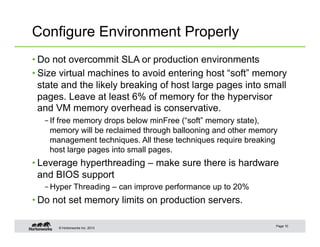 © Hortonworks Inc. 2013
Configure Environment Properly
• Do not overcommit SLA or production environments
• Size virtual machines to avoid entering host “soft” memory
state and the likely breaking of host large pages into small
pages. Leave at least 6% of memory for the hypervisor
and VM memory overhead is conservative.
– If free memory drops below minFree (“soft” memory state),
memory will be reclaimed through ballooning and other memory
management techniques. All these techniques require breaking
host large pages into small pages.
• Leverage hyperthreading – make sure there is hardware
and BIOS support
– Hyper Threading – can improve performance up to 20%
• Do not set memory limits on production servers.
Page 10
 