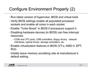 © Hortonworks Inc. 2013
Configure Environment Properly (2)
• Run latest version of hypervisor, BIOS and virtual tools
• Verify BIOS settings enable all populated processor
sockets and enable all cores in each socket.
• Enable “Turbo Boost” in BIOS if processors support it.
• Disabling hardware devices (in BIOS) can free interrupt
resources.
– COM and LPT ports, USB controllers, floppy drives, network
interfaces, optical drives, storage controllers, etc
• Enable virtualization features in BIOS (VT-x, AMD-V, EPT,
RVI)
• Initially leave memory scrubbing rate at manufacturer’s
default setting.
Page 11
 