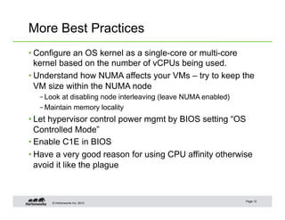 © Hortonworks Inc. 2013
More Best Practices
• Configure an OS kernel as a single-core or multi-core
kernel based on the number of vCPUs being used.
• Understand how NUMA affects your VMs – try to keep the
VM size within the NUMA node
– Look at disabling node interleaving (leave NUMA enabled)
– Maintain memory locality
• Let hypervisor control power mgmt by BIOS setting “OS
Controlled Mode”
• Enable C1E in BIOS
• Have a very good reason for using CPU affinity otherwise
avoid it like the plague
Page 12
 